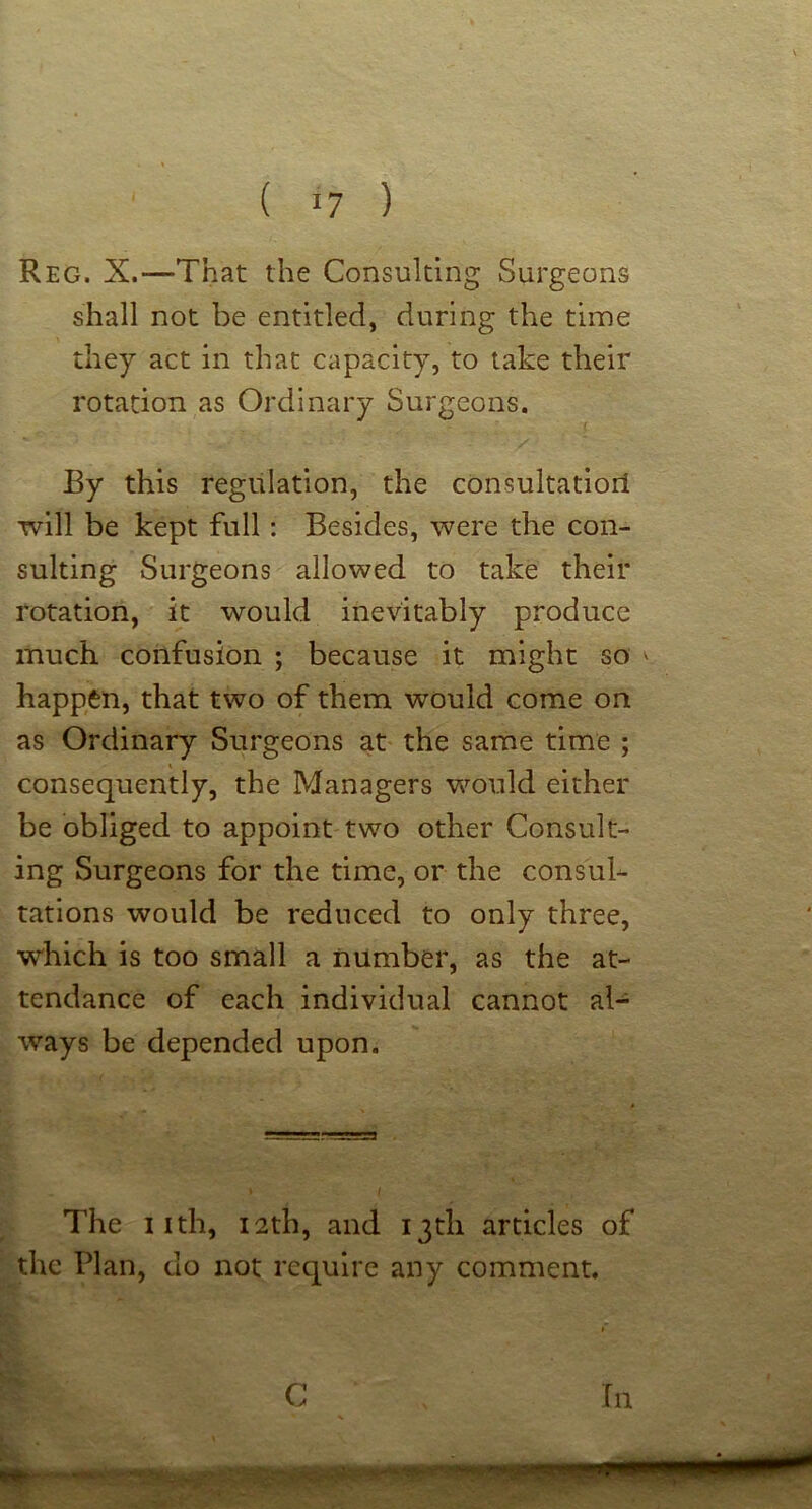 Reg. X.—That the Consulting Surgeons shall not be entitled, during the time they act in that capacity, to take their rotation as Ordinary Surgeons. By this regulation, the consultatiorl will be kept full: Besides, were the con- sulting Surgeons allowed to take their rotation, it would inevitably produce much confusion ; because it might so ' happen, that two of them would come on as Ordinary Surgeons at the same time ; consequently, the Managers would either be obliged to appoint two other Consult- ing Surgeons for the time, or the consub rations would be reduced to only three, which is too small a number, as the at- tendance of each individual cannot al- ways be depended upon. The iith, 12th, and 13th articles of the Plan, do not require any comment. G In