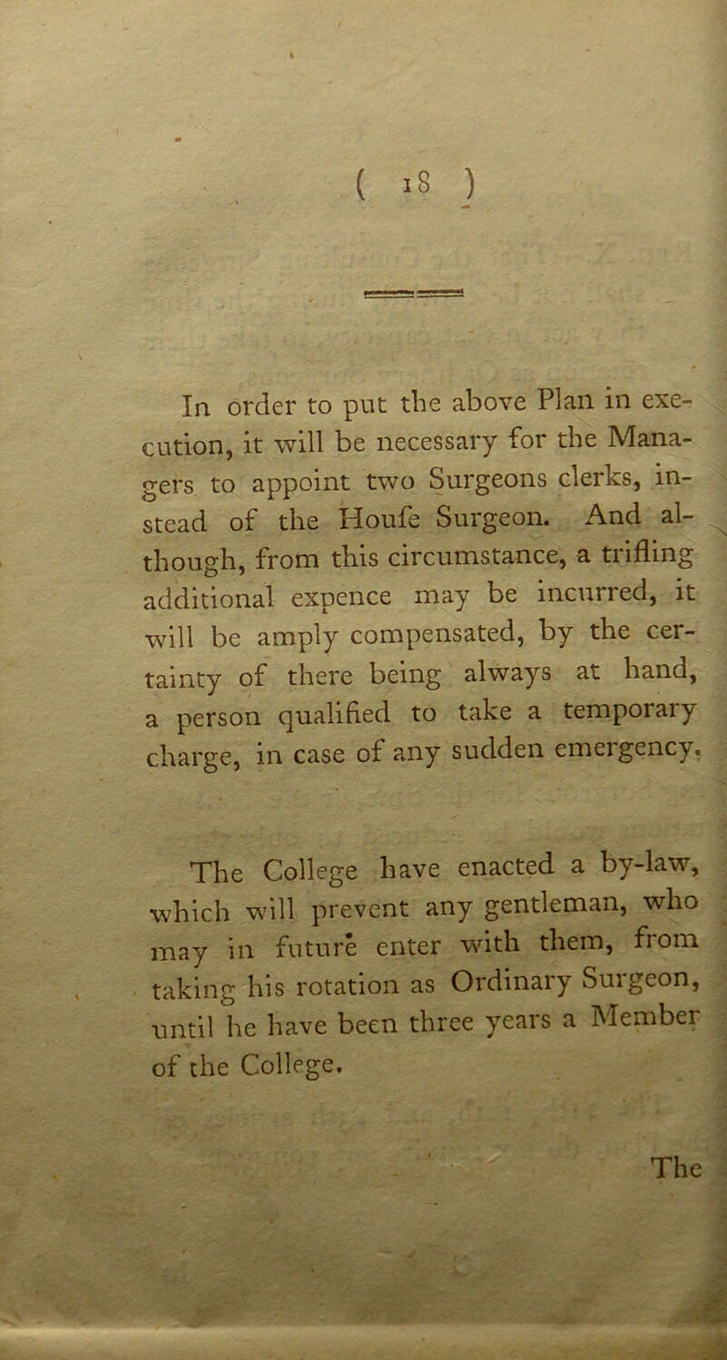 In order to put the above Plan in exe- cution, it will be necessary for the Mana- gers to appoint two Surgeons clerks, in- stead of the Houfe Surgeon. And al- though, from this circumstance, a trifling additional expence may be incurred, it will be amply compensated, by the cer- tainty of there being always at hand, a person quahfled to take a temporal y charge, in case of any sudden emergency, The College have enacted a by-law, which will prevent any gentleman, who may in future enter with them, from taking his rotation as Ordinary Surgeon, until he have been three years a Member of the College.