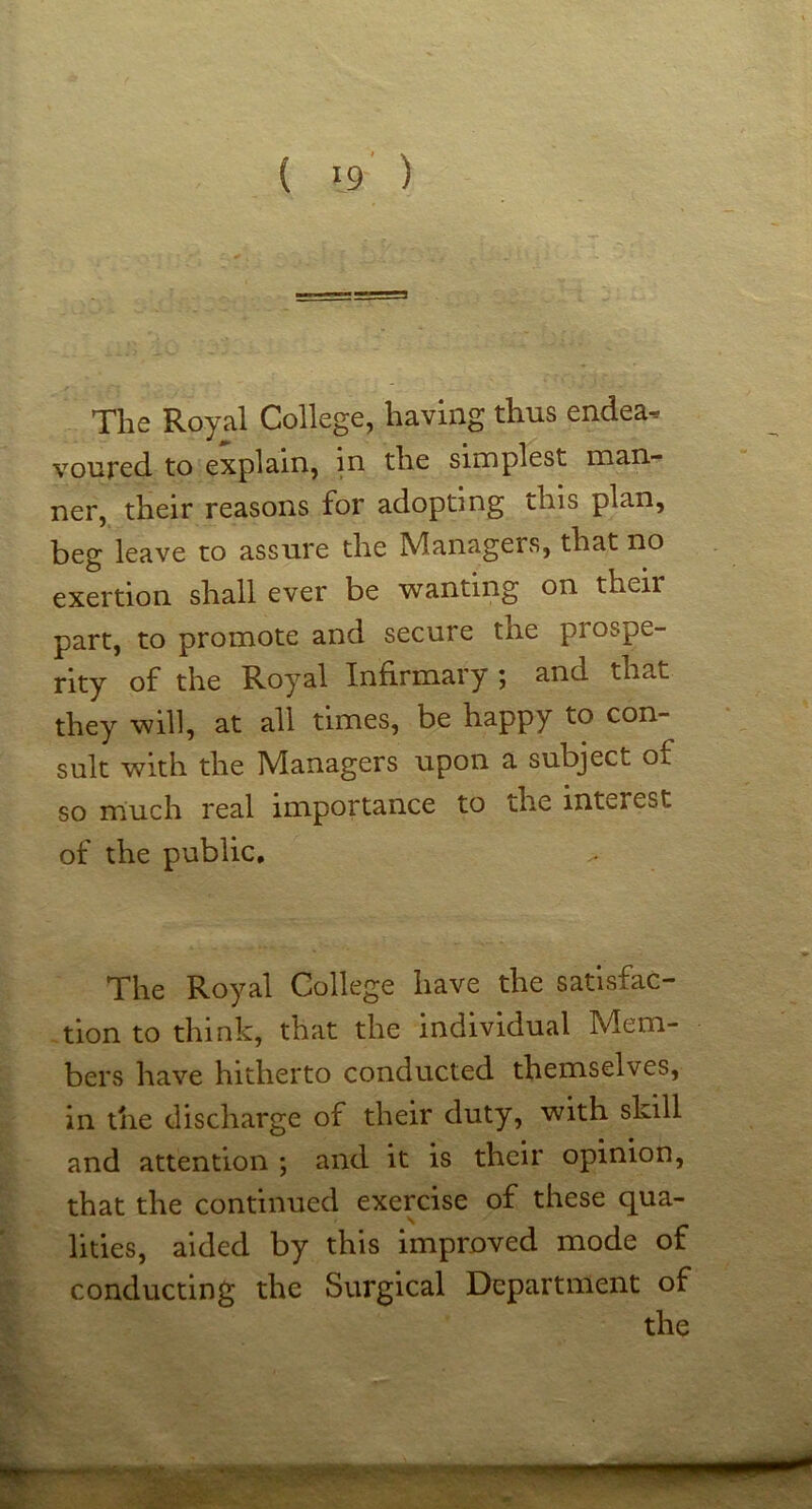 The Royal College, having thus endea^ voured to explain, in the simplest man- ner, their reasons for adopting this plan, beg leave to assure the IVIanagers, that no exertion shall ever be wanting on their part, to promote and secure the prospe- rity of the Royal Infirmary 5 and that they will, at all times, be happy to con- sult with the Managers upon a subject of so much real importance to the interest of the public. The Royal College have the satisfac- tion to think, that the Individual Mem- bers have hitherto conducted themselves, in the discharge of their duty, with skill and attention ; and it is their opinion, that the continued exercise of these qua- lities, aided by this improved mode of conducting the Surgical Department of the f'’-