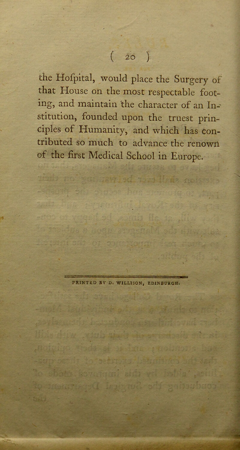 the Hofpital, would place the Surgery of that House on the most respectable foot- ing, and maintain 'the character of an In- stitution, founded upon the truest prin- ciples of Humanity, and which has con- tributed so much to advance the renowil of the first Medical School in Europe. PRINTED BT D. WILLISON, EDINBURGH.
