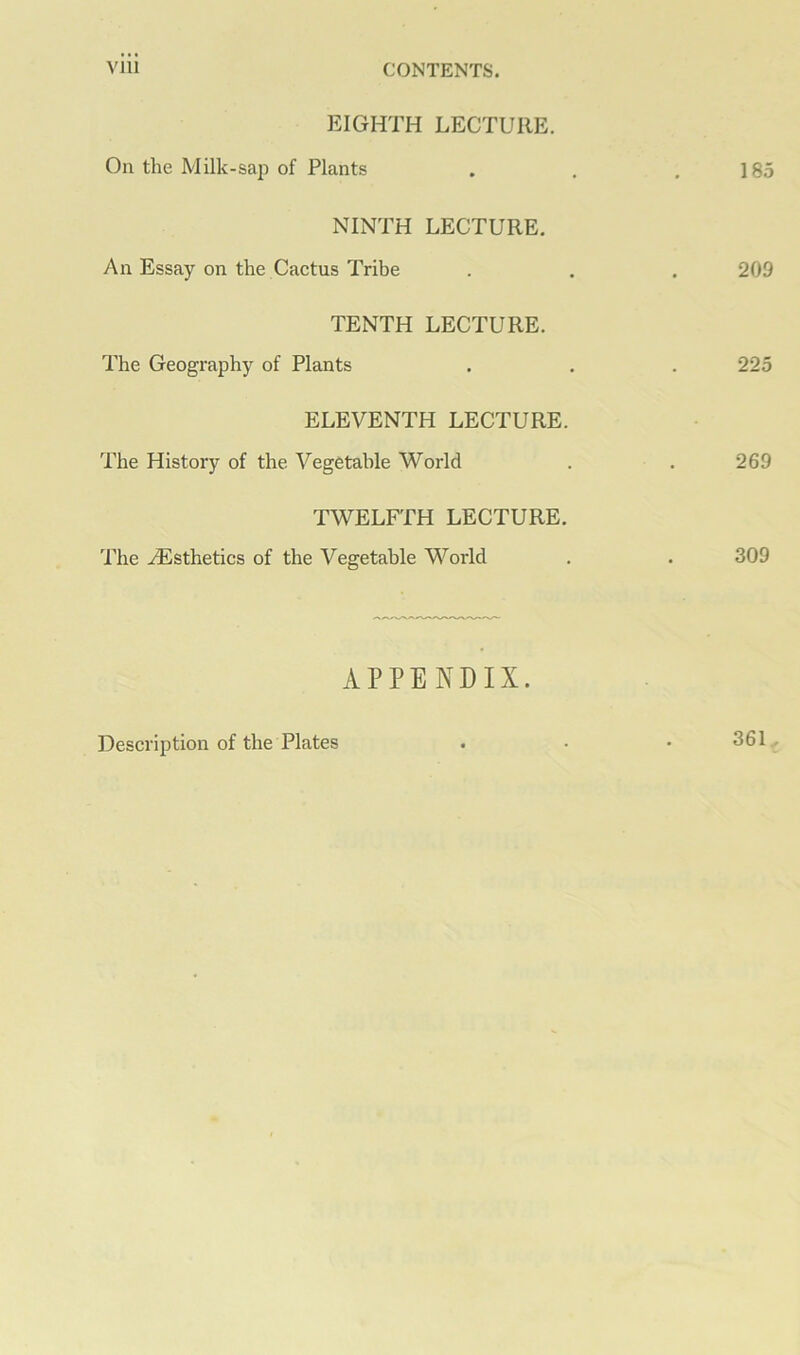 EIGHTH LECTURE. On the Milk-saii of Plants . . .185 NINTH LECTURE. An Essay on the Cactus Tribe . . . 209 TENTH LECTURE. The Geography of Plants . . . 225 ELEVENTH LECTURE. The History of the Vegetable World . . 269 TWELFTH LECTURE. The ^Esthetics of the Vegetable World . . 309 APPENDIX. Description of the Plates 361