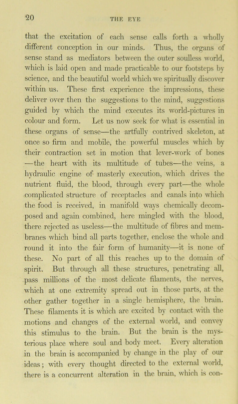 that the excitation of each sense calls forth a wholly different conception in our minds. Thus, the organs of sense stand as mediators between the outer soulless world, which is laid open and made practicable to our footsteps by science, and the beautiful world which we spiritually discover within us. These first experience the impressions, these deliver over then the suggestions to the mind, suggestions guided by which the mind executes its world-pictures in colour and form. Let us now seek for what is essential in these organs of sense—the artfully contrived skeleton, at once so firm and mobile, the powerful muscles which by their contraction set in motion that lever-work of bones —the heart with its multitude of tubes—the veins, a hydraulic engine of masterly execution, which drives the nutrient fluid, the blood, through every part—the whole complicated structure of receptacles and canals into which the food is received, in manifold ways chemically decom- posed and again combined, here mingled with the blood, there rejected as useless—the multitude of fibres and mem- branes which bind all parts together, enclose the whole and round it into the fair form of humanity—it is none of these. No part of all this reaches up to the domain of spirit. But through all these structures, penetrating all, pass millions of the most delicate filaments, the nerves, which at one extremity spread out in those parts, at the other gather together in a single hemisphere, the brain. These filaments it is which are excited by contact with the motions and changes of the external world, and convey this stimulus to the brain. But the brain is the mys- terious place where soul and body meet. Every alteration in the brain is accompanied by change in the play of our ideas; with every thought directed to the external world, there is a concurrent alteration in the brain, which is con-