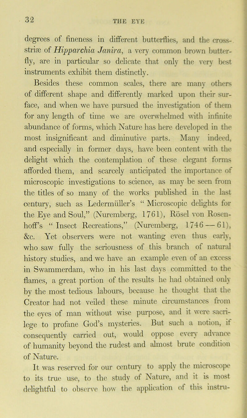 degrees of fineness in different butterflies, and the cross- striae of Hipparchia Janira, a very common brown butter- fly, are in particular so delicate that only the very best instruments exhibit them distinctly. Besides these common scales, there are many others of different shape and differently marked upon their sur- face, and when we have pursued the investigation of them for any length of time we are overwhelmed with infinite abundance of forms, which Nature has here developed in the most insignificant and diminutive parts. Many indeed, and especially in former days, have been content with the delight which the contemplation of these elegant forms afforded them, and scarcely anticipated the importance of microscopic investigations to science, as may be seen from the titles of so many of the works published in the last century, such as Ledermiiller’s “ Microscopic delights for the Eye and Soul,” (Nuremberg, 1761), Rosel von Rosen- hoff’s “Insect Recreations,” (Nuremberg, 1746 — 61), &c. Yet observers were not wanting even thus early, who saw fully the seriousness of this branch of natural history studies, and we have an example even of an excess in Swammerdam, who in his last days committed to the flames, a great portion of the results he had obtained only by the most tedious labours, because he thought that the Creator had not veiled these minute circumstances from the eyes of man without wise purpose, and it were sacri- lege to profane God’s mysteries. But such a notion, if consequently carried out, would oppose every advance of humanity beyond the rudest and almost brute condition of Nature. It was reserved for our century to apply the microscope to its true use, to the study of Nature, and it is most delightful to observe how the application of this instru-
