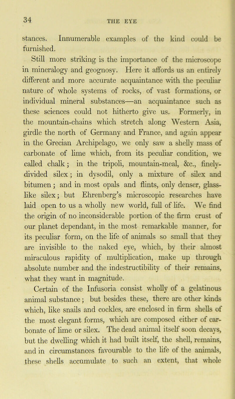 stances. Innumerable examples of the kind could be furnished. Still more striking is the importance of the microscope in mineralogy and geognosy. Here it affords us an entirely different and more accurate acquaintance with the peculiar nature of whole systems of rocks, of vast formations, or individual mineral substances—an acquaintance such as these sciences could not hitherto give us. Formerly, in the mountain-chains which stretch along Western Asia, girdle the north of Germany and France, and again appear in the Grecian Archipelago, we only saw a shelly mass of carbonate of lime which, from its peculiar condition, we called chalk; in the tripoli, mountain-meal, &c., finely- divided silex; in dysodil, only a mixture of silex and bitumen; and in most opals and flints, only denser, glass- like silex; but Ehrenberg’s microscopic researches have laid open to us a wholly new world, full of life. We find the origin of no inconsiderable portion of the firm crust of our planet dependant, in the most remarkable maimer, for its peculiar form, on the life of animals so small that they are invisible to the naked eye, which, by their almost miraculous rapidity of multiplication, make up through absolute number and the indestructibility of their remains, what they want in magnitude. Certain of the Infusoria consist wholly of a gelatinous animal substance; but besides these, there are other kinds which, like snails and cockles, are enclosed in firm shells of the most elegant forms, which are composed either of car- bonate of lime or silex. The dead animal itself soon decays, but the dwelling which it had built itself, the shell, remains, and in circumstances favourable to the life of the animals, these shells accumulate to such an extent, that whole