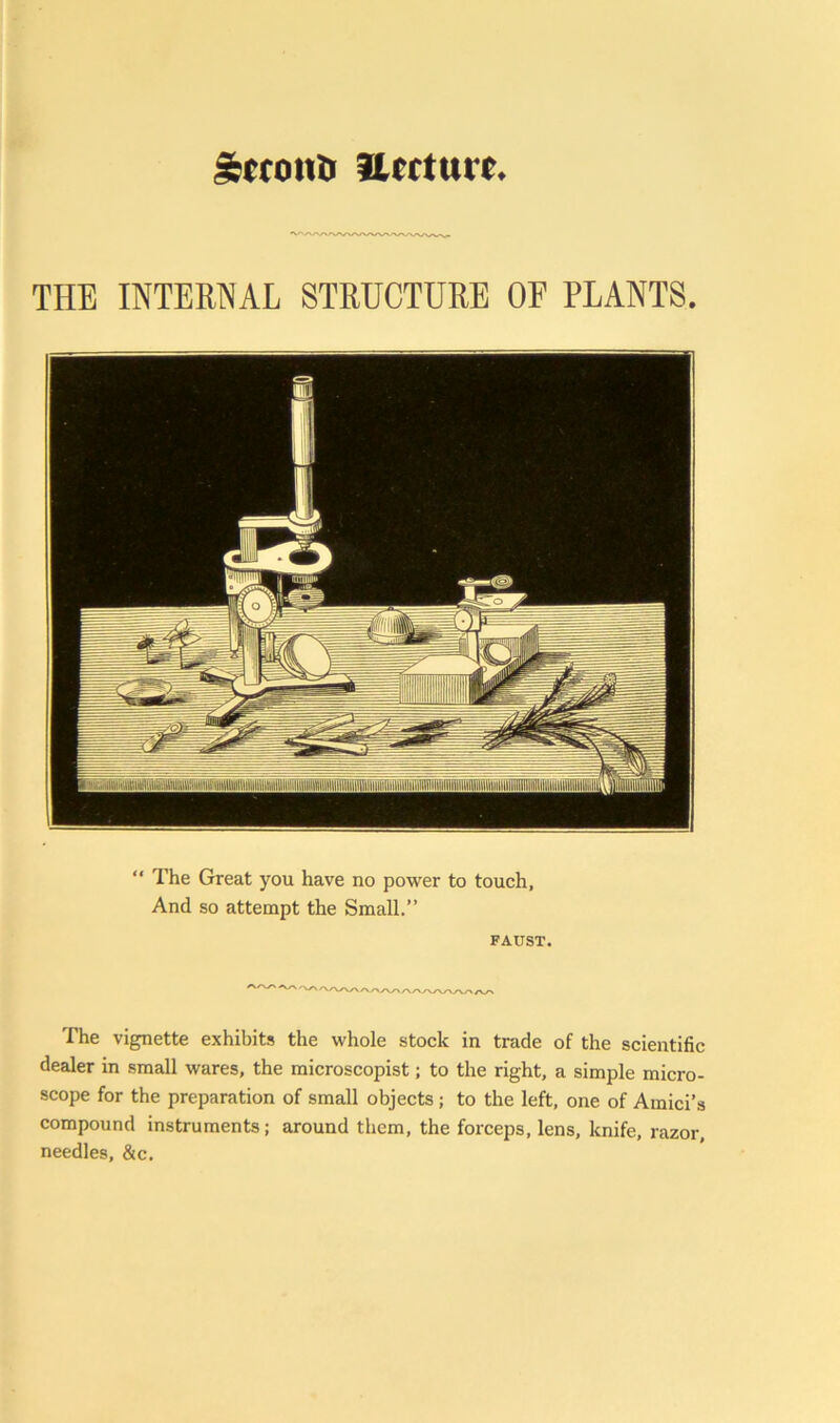 IfcfroiU) llcrturc. THE INTERNAL STRUCTURE OF PLANTS. “ The Great you have no power to touch. And so attempt the Small.” FAUST. The vignette exhibits the whole stock in trade of the scientific dealer in small wares, the microscopist; to the right, a simple micro- scope for the preparation of small objects; to the left, one of Amici’s compound instruments; around them, the forceps, lens, knife, razor, needles, &c.