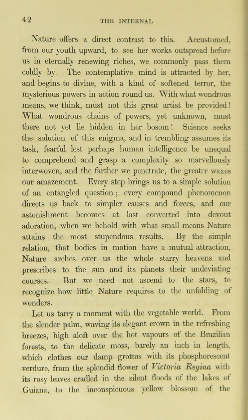 Nature offers a direct contrast to this. Accustomed, from our youth upward, to see her works outspread before us in eternally renewing riches, we commonly pass them coldly by. The contemplative mind is attracted by her, and begins to divine, with a kind of softened terror, the mysterious powers in action round us. With what wondrous means, we think, must not this great artist be provided! What wondrous chains of powers, yet unknown, mast there not yet lie hidden in her bosom! Science seeks the solution of this enigma, and in trembling assumes its task, fearful lest perhaps human intelligence be unequal to comprehend and grasp a complexity so marvellously interwoven, and the farther we penetrate, the greater waxes our amazement. Every step brings us to a simple solution of an entangled question ; every compound phenomenon directs us back to simpler causes and forces, and our astonishment becomes at last converted into devout adoration, when we behold with what small means Nature attains the most stupendous results. By the simple relation, that bodies in motion have a mutual attraction, Nature arches over us the whole starry heavens and prescribes to the sun and its planets their underfating courses. But we need not ascend to the stars, to recognize how little Nature requires to the unfolding of wonders. Let us tarry a moment with the vegetable world. From the slender palm, waving its elegant crown in the refreshing breezes, high aloft over the hot vapours of the Brazilian forests, to the delicate moss, barely an inch in length, which clothes our damp grottos with its phosphorescent verdure, from the splendid flower of Victoria Regina with its rosy leaves cradled in the silent floods of the lakes of Guiana, to the inconspicuous yellow blossom of the