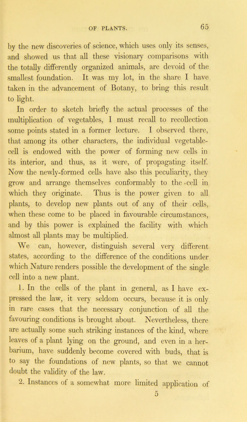 by the new discoveries of science, which uses only its senses, and showed us that all these visionary comparisons with the totally differently organized animals, are devoid of the smallest foundation. It was my lot, in the share I have taken in the advancement of Botany, to bring this result to light. In order to sketch briefly the actual processes of the multiplication of vegetables, I must recall to recollection some points stated in a former lecture. I observed there, that among its other characters, the individual vegetable- cell is endowed with the power of forming new cells in its interior, and thus, as it were, of propagating itself. Now the newly-formed cells have also this peculiarity, they grow and arrange themselves conformably to the .cell in which they originate. Thus is the power given to all plants, to develop new plants out of any of their cells, when these come to be placed in favourable circumstances, and by this power is explained the facility with which almost all plants may be multiplied. We can, however, distinguish several very different states, according to the difference of the conditions under which Nature renders possible the development of the single cell into a new plant. 1. In the cells of the plant in general, as I have ex- pressed the law, it very seldom occurs, because it is only in rare cases that the necessary conjunction of all the favouring conditions is brought about. Nevertheless, there are actually some such striking instances of the kind, where leaves of a plant lying on the ground, and even in a her- barium, have suddenly become covered with buds, that is to say the foundations of new plants, so that we cannot doubt the validity of the law. 2. Instances of a somewhat more limited application of 5