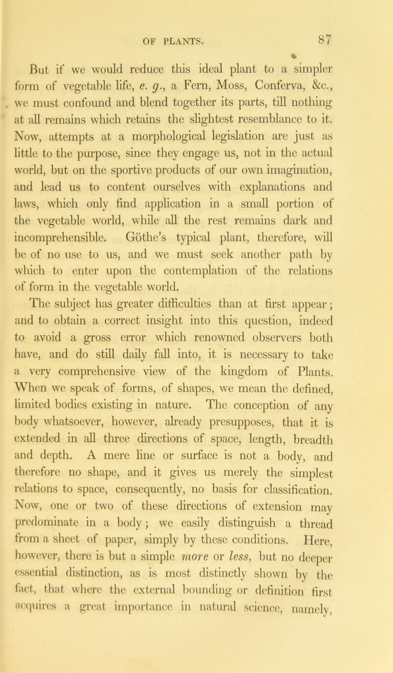 But if we would reduce this ideal plant to a simpler form of vegetable life, e. g., a Fern, Moss, Conferva, &c., we must confound and blend together its parts, till nothing at cill remains which retains the slightest resemblance to it. Now, attempts at a morphological legislation are just as little to the purpose, since they engage us, not in the actual world, hut on the sportive products of our own imagination, and lead us to content ourselves with explanations and laws, which only find application in a small portion of the vegetable world, while all the rest remains dark and incomprehensible. Gothe’s typical plant, therefore, will be of no use to us, and we must seek another path by which to enter upon the contemplation of the relations of form in the vegetable world. The subject has greater difficulties than at first appear; and to obtain a correct insight into this question, indeed to avoid a gross error which renowned observers both have, and do still daily fall into, it is necessary to take a very comprehensive view of the kingdom of Plants. When we speak of forms, of shapes, we mean the defined, limited bodies existing in nature. The conception of any body whatsoever, however, already presupposes, that it is extended in all three directions of space, length, breadth and depth. A mere line or surface is not a body, and therefore no shape, and it gives us merely the simplest relations to space, consequently, no basis for classification. Now, one or two of these directions of extension may predominate in a body; we easily distinguish a thread from a sheet of paper, simply by these conditions. Here, however, there is but a simple more or less, but no deeper essential distinction, as is most distinctly shown by the fact, that where the external bounding or definition first acquires a great importance in natural science, namely,