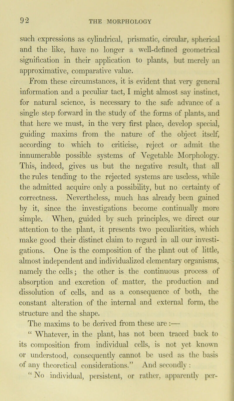 such expressions as cylindrical, prismatic, circular, spherical and the like, have no longer a well-defined geometrical signification in their application to plants, but merely an approximative, comparative value. From these circumstances, it is evident that very general information and a peculiar tact, I might almost say instinct, for natural science, is necessary to the safe advance of a single step forward in the study of the forms of plants, and that here we must, in the very first place, develop special, guiding maxims from the nature of the object itself, according to which to criticise, reject or admit the innumerable possible systems of Vegetable Morphology. This, indeed, gives us but the negative result, that all the rules tending to the rejected systems are useless, while the admitted acquire only a possibility, but no certainty of correctness. Nevertheless, much has already been gained by it, since the investigations become continually more simple. When, guided by such principles, we direct our attention to the plant, it presents two peculiarities, which make good then’ distinct claim to regard in all our investi- gations. One is the composition of the plant out of little, almost independent and individualized elementary organisms, namely the cells; the other is the continuous process of absorption and excretion of matter, the production and dissolution of cells, and as a consequence of both, the constant alteration of the internal and external form, the structure and the shape. The maxims to be derived from these are :— “ Whatever, in the plant, has not been traced back to its composition from individual cells, is not yet known or understood, consequently cannot be used as the basis of any theoretical considerations.” And secondly : “ No individual, persistent, or rather, apparently per-