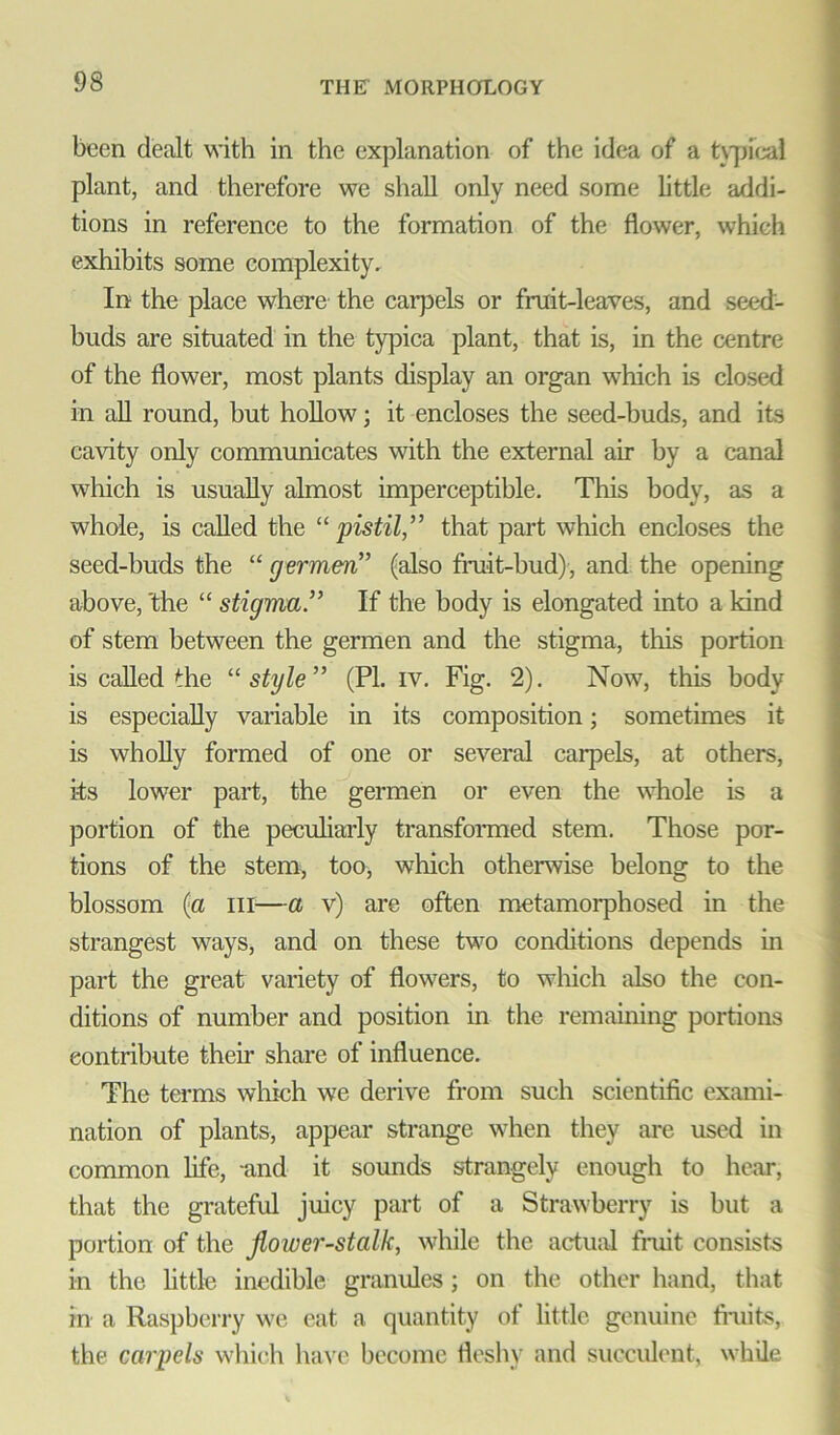 been dealt with in the explanation of the idea of a typical plant, and therefore we shall only need some little addi- tions in reference to the formation of the flower, which exhibits some complexity. In the place where the carpels or fruit-leaves, and seed- buds are situated in the typica plant, that is, in the centre of the flower, most plants display an organ which is closed in all round, but hollow; it encloses the seed-buds, and its cavity only communicates with the external air by a canal which is usually almost imperceptible. This body, as a whole, is called the “ pistilthat part which encloses the seed-buds the “ germen” (also fruit-bud), and the opening above, the “ stigma” If the body is elongated into a kind of stem between the germen and the stigma, this portion is called the “style” (PL iv. Fig. 2). Now, this body is especially variable in its composition; sometimes it is wholly formed of one or several carpels, at others, its lower part, the germen or even the whole is a portion of the peculiarly transformed stem. Those por- tions of the stem, too, which otherwise belong to the blossom (a in—a v) are often metamorphosed in the strangest ways, and on these two conditions depends in part the great variety of flowers, to which also the con- ditions of number and position in the remaining portions contribute their share of influence. The terms which we derive from such scientific exami- nation of plants, appear strange when they are used in common life, and it sounds strangely enough to hear, that the grateful juicy part of a Strawberry is but a portion of the flower-stalk, while the actual fruit consists in the little inedible granules; on the other hand, that in a Raspberry we eat a quantity of little genuine fruits, the carpels which have become fleshy and succulent, while