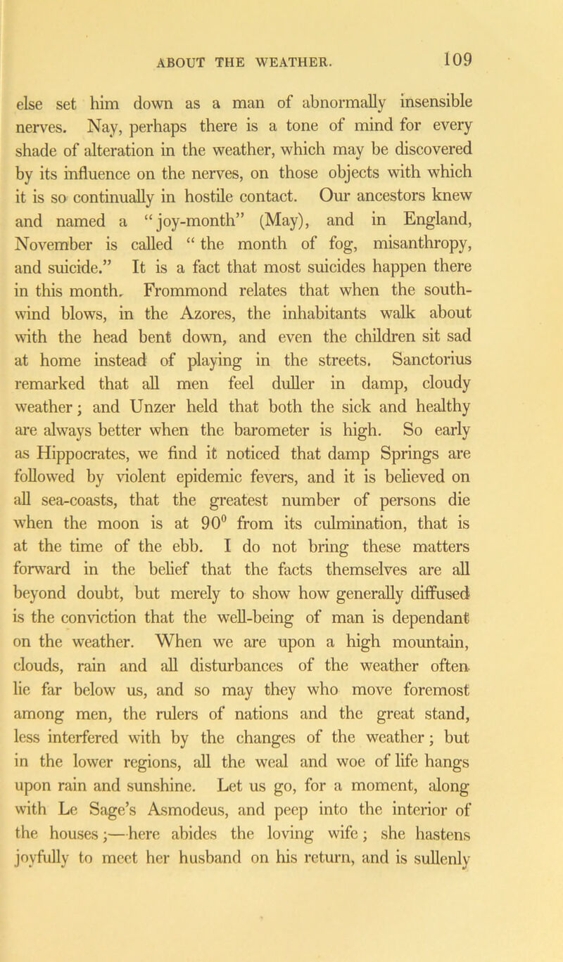 else set him down as a man of abnormally insensible nerves. Nay, perhaps there is a tone of mind for every shade of alteration in the weather, which may be discovered by its influence on the nerves, on those objects with which it is so continually in hostile contact. Our ancestors knew and named a “joy-month” (May), and in England, November is called “ the month of fog, misanthropy, and suicide.” It is a fact that most suicides happen there in this month, Frommond relates that when the south- wind blows, in the Azores, the inhabitants walk about with the head bent down, and even the children sit sad at home instead of playing in the streets. Sanctorius remarked that all men feel duller in damp, cloudy weather; and Unzer held that both the sick and healthy are always better when the barometer is high. So early as Hippocrates, we find it noticed that damp Springs are followed by violent epidemic fevers, and it is believed on all sea-coasts, that the greatest number of persons die wThen the moon is at 90° from its culmination, that is at the time of the ebb. I do not bring these matters forward in the belief that the facts themselves are all beyond doubt, but merely to show how generally diffused is the conviction that the well-being of man is dependant on the weather. When we are upon a high mountain, clouds, rain and all disturbances of the weather often lie far below us, and so may they who move foremost among men, the rulers of nations and the great stand, less interfered with by the changes of the weather; but in the lower regions, all the weal and woe of life hangs upon rain and sunshine. Let us go, for a moment, along with Le Sage’s Asmodeus, and peep into the interior of the houses;—here abides the loving wife; she hastens joyfully to meet her husband on his return, and is sullenly