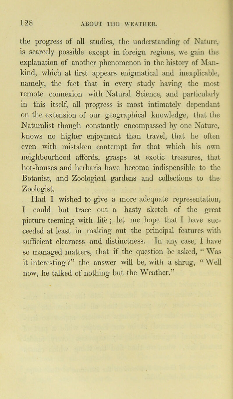 the progress of all studies, the understanding of Nature, is scarcely possible except in foreign regions, we gain the explanation of another phenomenon in the history of Man- kind, which at first appears enigmatical and inexplicable, namely, the fact that in every study having the most remote connexion with Natural Science, and particularly in this itself, all progress is most intimately dependant on the extension of our geographical knowledge, that the Naturalist though constantly encompassed by one Nature, knows no higher enjoyment than travel, that he often even with mistaken contempt for that which his own neighbourhood affords, grasps at exotic treasures, that hot-houses and herbaria have become indispensible to the Botanist, and Zoological gardens and collections to the Zoologist. Had I wished to give a more adequate representation, I could but trace out a hasty sketch of the great picture teeming with fife ; let me hope that I have suc- ceeded at least in making out the principal features with sufficient clearness and distinctness. In any case, I have so managed matters, that if the question be asked, “ Was it interesting ?” the answer will be, with a shrug, “ Well now, he talked of nothing but the Weather.”
