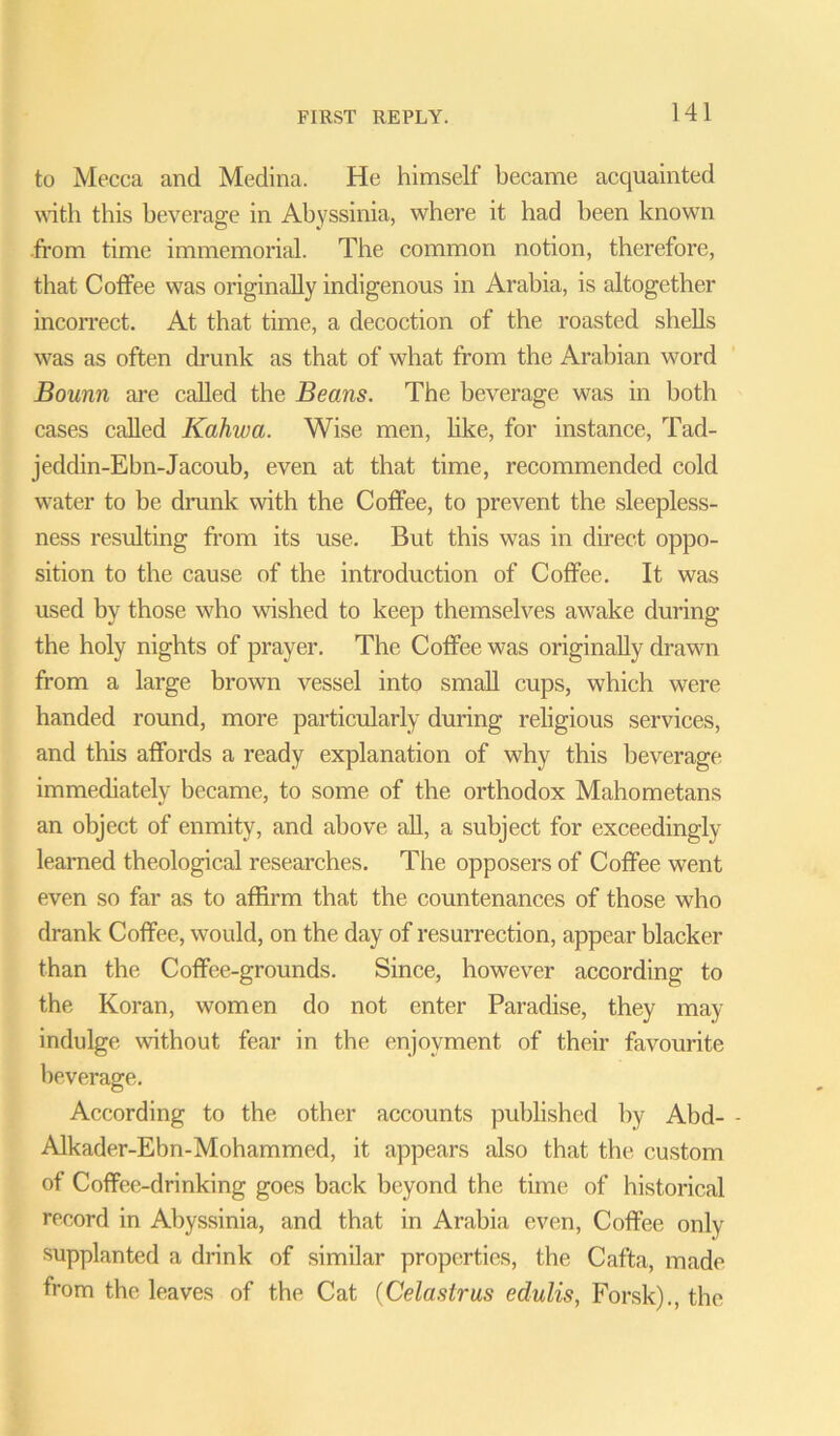 to Mecca and Medina. He himself became acquainted with this beverage in Abyssinia, where it had been known from time immemorial. The common notion, therefore, that Coffee was originally indigenous in Arabia, is altogether incorrect. At that tune, a decoction of the roasted shells was as often drunk as that of what from the Arabian word Bounn are called the Beans. The beverage was in both cases called Kahwa. Wise men, like, for instance, Tad- jeddin-Ebn-Jacoub, even at that time, recommended cold water to be drunk with the Coffee, to prevent the sleepless- ness resulting from its use. But this was in direct oppo- sition to the cause of the introduction of Coffee. It was used by those who wished to keep themselves awake during the holy nights of prayer. The Coffee was originally drawn from a large brown vessel into small cups, which were handed round, more particularly during religious services, and this affords a ready explanation of why this beverage immediately became, to some of the orthodox Mahometans an object of enmity, and above all, a subject for exceedingly learned theological researches. The opposers of Coffee went even so far as to affirm that the countenances of those who drank Coffee, would, on the day of resurrection, appear blacker than the Coffee-grounds. Since, however according to the Koran, women do not enter Paradise, they may indulge without fear in the enjoyment of their favourite beverage. According to the other accounts published by Abd- - Alkader-Ebn-Mohammed, it appears also that the custom of Coffee-drinking goes back beyond the time of historical record in Abyssinia, and that in Arabia even, Coffee only supplanted a drink of similar properties, the Cafta, made from the leaves of the Cat (Celaslrus edulis, Forsk)., the