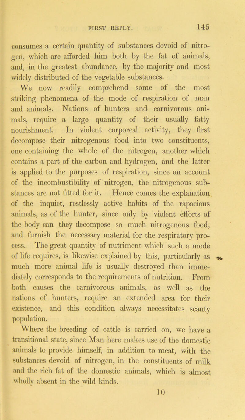 consumes a certain quantity of substances devoid of nitro- gen, which are afforded him both by the fat of animals, and, in the greatest abundance, by the majority and most widely distributed of the vegetable substances. We now readily comprehend some of the most striking phenomena of the mode of respiration of man and animals. Nations of hunters and carnivorous ani- mals, require a large quantity of their usually fatty nourishment. In violent corporeal activity, they first decompose then nitrogenous food into two constituents, one containing the whole of the nitrogen, another which contains a part of the carbon and hydrogen, and the latter is applied to the purposes of respiration, since on account of the incombustibility of nitrogen, the nitrogenous sub- stances are not fitted for it. Hence comes the explanation of the inquiet, restlessly active habits of the rapacious animals, as of the hunter, since only by violent efforts of the body can they decompose so much nitrogenous food, and furnish the necessary material for the respiratory pro- cess. The great quantity of nutriment which such a mode of life requires, is likewise explained by this, particularly as much more animal life is usually destroyed than imme- diately corresponds to the requirements of nutrition. From both causes the carnivorous animals, as well as the nations of hunters, require an extended area for their existence, and this condition always necessitates scanty population. Where the breeding of cattle is carried on, we have a transitional state, since Man here makes use of the domestic animals to provide himself, in addition to meat, with the substances devoid of nitrogen, in the constituents of milk and the rich fat of the domestic animals, which is almost wholly absent in the wild kinds. 10