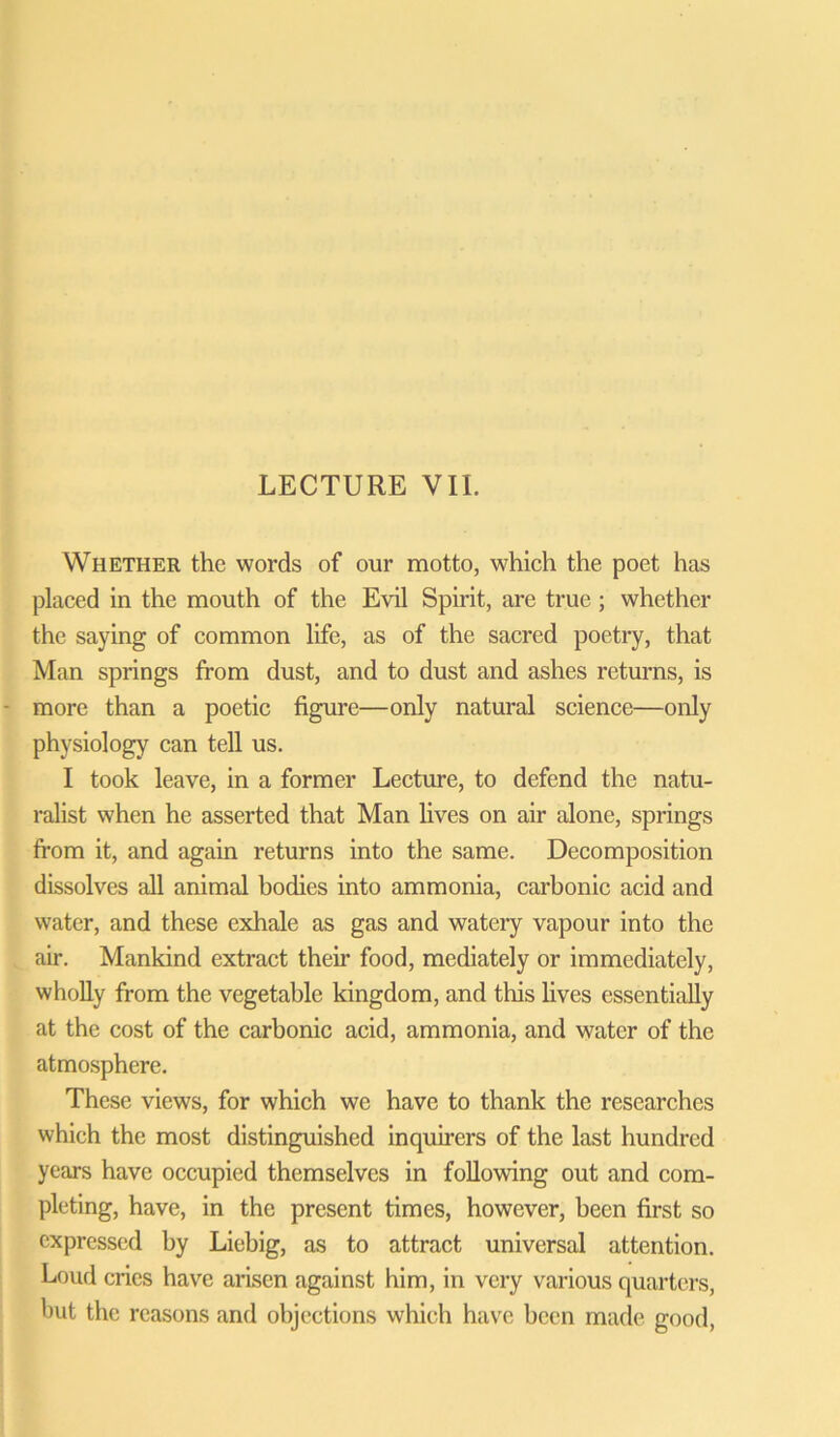 Whether the words of our motto, which the poet has placed in the mouth of the Evil Spirit, are true ; whether the saying of common life, as of the sacred poetry, that Man springs from dust, and to dust and ashes returns, is more than a poetic figure—only natural science—only physiology can tell us. I took leave, in a former Lecture, to defend the natu- ralist when he asserted that Man lives on air alone, springs from it, and again returns into the same. Decomposition dissolves all animal bodies into ammonia, carbonic acid and water, and these exhale as gas and watery vapour into the air. Mankind extract their food, mediately or immediately, wholly from the vegetable kingdom, and this lives essentially at the cost of the carbonic acid, ammonia, and water of the atmosphere. These views, for which we have to thank the researches which the most distinguished inquirers of the last hundred years have occupied themselves in following out and com- pleting, have, in the present times, however, been first so expressed by Liebig, as to attract universal attention. Loud cries have arisen against him, in very various quarters, but the reasons and objections which have been made good,