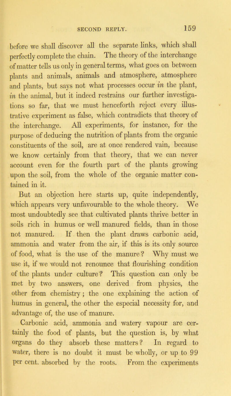 before we shall discover all the separate links, which shall perfectly complete the chain. The theory of the interchange of matter tells us only in general terms, what goes on between plants and animals, animals and atmosphere, atmosphere and plants, but says not what processes occur in the plant, in the animal, but it indeed restrains our further investiga- tions so far, that we must henceforth reject every illus- trative experiment as false, which contradicts that theory of the interchange. All experiments, for instance, for the purpose of deducing the nutrition of plants from the organic constituents of the soil, are at once rendered vain, because we know certainly from that theory, that we can never account even for the fourth part of the plants growing upon the soil, from the whole of the organic matter con- tained in it. But an objection here starts up, quite independently, which appears very unfavourable to the whole theory. We most undoubtedly see that cultivated plants thrive better in soils rich in humus or well manured fields, than in those not manured. If then the plant draws carbonic acid, ammonia and water from the air, if this is its only source of food, what is the use of the manure ? Why must we use it, if we would not renounce that flourishing condition of the plants under culture ? This question can only be met by two answers, one derived from physics, the other from chemistry ; the one explaining the action of humus in general, the other the especial necessity for, and advantage of, the use of manure. Carbonic acid, ammonia and watery vapour are cer- tainly the food of plants, but the question is, by what organs do they absorb these matters? In regard to water, there is no doubt it must be wholly, or up to 99 per cent, absorbed by the roots. From the experiments