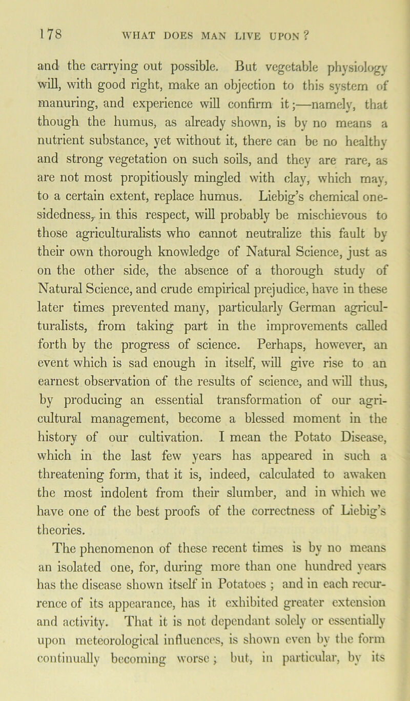 and the carrying out possible. But vegetable physiology will, with good right, make an objection to this system of manuring, and experience will confirm it;—namely, that though the humus, as already shown, is by no means a nutrient substance, yet without it, there can be no healthy and strong vegetation on such soils, and they are rare, as are not most propitiously mingled with clay, which may, to a certain extent, replace humus. Liebig’s chemical one- sidedness,. in this respect, will probably be mischievous to those agriculturalists who cannot neutralize this fault by their own thorough knowledge of Natural Science, just as on the other side, the absence of a thorough study of Natural Science, and crude empirical prejudice, have in these later times prevented many, particularly German agricul- turalists, from taking part in the improvements called forth by the progress of science. Perhaps, however, an event which is sad enough in itself, will give rise to an earnest observation of the results of science, and will thus, by producing an essential transformation of our agri- cultural management, become a blessed moment in the history of our cultivation. I mean the Potato Disease, which in the last few years has appeared in such a threatening form, that it is, indeed, calculated to awaken the most indolent from their slumber, and in which we have one of the best proofs of the correctness of Liebig’s theories. The phenomenon of these recent times is by no means an isolated one, for, during more than one hundred years has the disease shown itself in Potatoes ; and in each recur- rence of its appearance, has it exhibited greater extension and activity. That it is not dependant solely or essentially upon meteorological influences, is shown even by the form continually becoming worse; but, in particular, by its