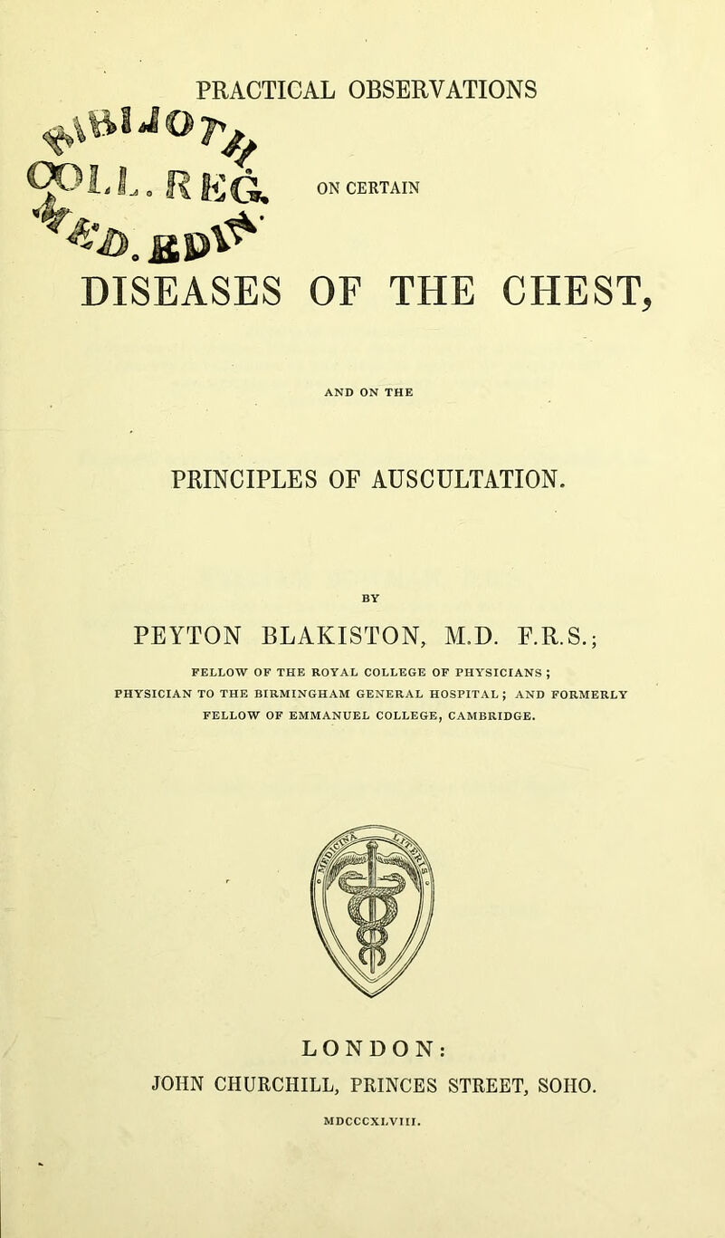 DISEASES ON CERTAIN OF THE CHEST, AND ON THE PRINCIPLES OF AUSCULTATION. PEYTON BLAKISTON, M.D. F.R.S.; FELLOW OF THE ROYAL COLLEGE OF PHYSICIANS; PHYSICIAN TO THE BIRMINGHAM GENERAL HOSPITAL; AND FORMERLY FELLOW OF EMMANUEL COLLEGE, CAMBRIDGE. LONDON: JOHN CHURCHILL, PRINCES STREET, SOHO. MDCCCXLVIII.