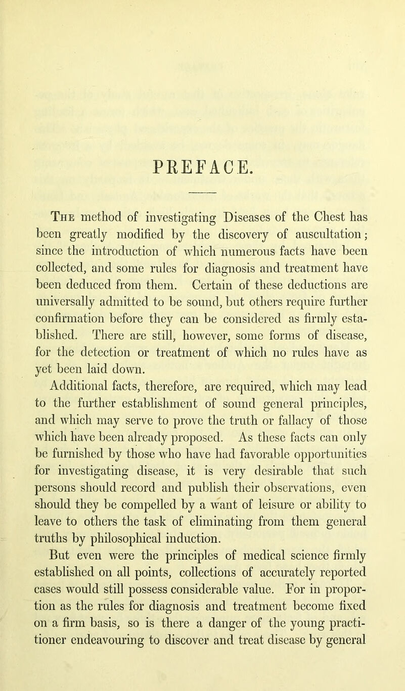 PREFACE. The method of investigating Diseases of the Chest has been greatly modified by the discovery of auscultation; since the introduction of which numerous facts have been collected, and some rules for diagnosis and treatment have been deduced from them. Certain of these deductions are universally admitted to be sound, but others require further confirmation before they can be considered as firmly esta- blished. There are still, however, some forms of disease, for the detection or treatment of which no rules have as yet been laid down. Additional facts, therefore, are required, which may lead to the further establishment of sound general principles, and which may serve to prove the truth or fallacy of those which have been already proposed. As these facts can only be furnished by those who have had favorable opportunities for investigating disease, it is very desirable that such persons should record and publish their observations, even should they be compelled by a want of leisure or ability to leave to others the task of eliminating from them general truths by philosophical induction. But even were the principles of medical science firmly established on all points, collections of accurately reported cases would still possess considerable value. For in propor- tion as the rules for diagnosis and treatment become fixed on a firm basis, so is there a danger of the young practi- tioner endeavouring to discover and treat disease by general