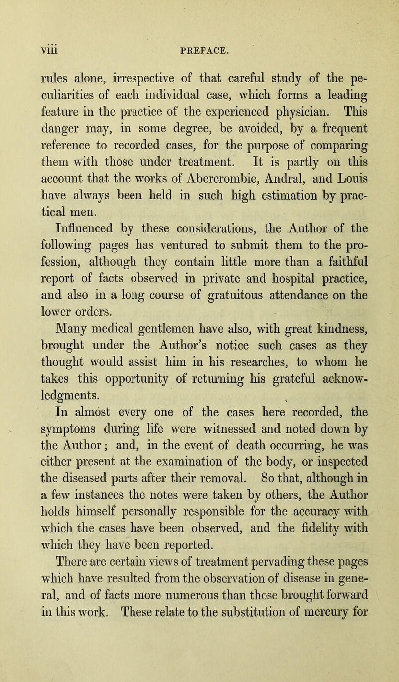 rules alone, irrespective of that careful study of the pe- culiarities of each individual case, which forms a leading feature in the practice of the experienced physician. This danger may, in some degree, be avoided, by a frequent reference to recorded cases, for the purpose of comparing them with those under treatment. It is partly on this account that the works of Abercrombie, Andral, and Louis have always been held in such high estimation by prac- tical men. Influenced by these considerations, the Author of the following pages has ventured to submit them to the pro- fession, although they contain little more than a faithful report of facts observed in private and hospital practice, and also in a long course of gratuitous attendance on the lower orders. Many medical gentlemen have also, with great kindness, brought under the Author’s notice such cases as they thought would assist him in his researches, to whom he takes this opportunity of returning his grateful acknow- ledgments. In almost every one of the cases here recorded, the symptoms during life were witnessed and noted down by the Author; and, in the event of death occurring, he was either present at the examination of the body, or inspected the diseased parts after their removal. So that, although in a few instances the notes were taken by others, the Author holds himself personally responsible for the accuracy with which the cases have been observed, and the fidelity with which they have been reported. There are certain views of treatment pervading these pages which have resulted from the observation of disease in gene- ral, and of facts more numerous than those brought forward in this work. These relate to the substitution of mercury for