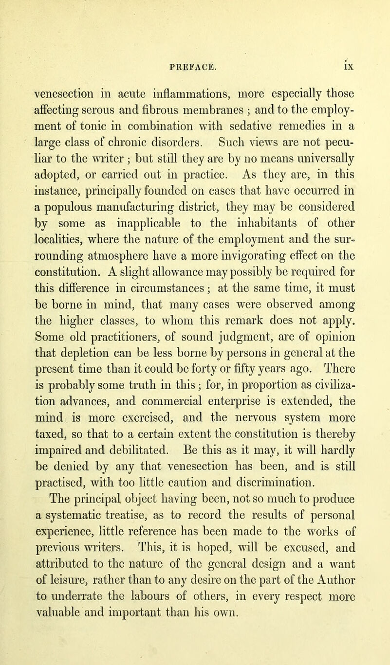 venesection in acute inflammations, more especially those affecting serous and fibrous membranes ; and to the employ- ment of tonic in combination with sedative remedies in a large class of chronic disorders. Such views are not pecu- liar to the writer ; but still they are by no means universally adopted, or carried out in practice. As they are, in this instance, principally founded on cases that have occurred in a populous manufacturing district, they may be considered by some as inapplicable to the inhabitants of other localities, where the nature of the employment and the sur- rounding atmosphere have a more invigorating effect on the constitution. A slight allowance may possibly be required for this difference in circumstances; at the same time, it must be borne in mind, that many cases were observed among the higher classes, to whom this remark does not apply. Some old practitioners, of sound judgment, are of opinion that depletion can be less borne by persons in general at the present time than it could be forty or fifty years ago. There is probably some truth in this ; for, in proportion as civiliza- tion advances, and commercial enterprise is extended, the mind is more exercised, and the nervous system more taxed, so that to a certain extent the constitution is thereby impaired and debilitated. Be this as it may, it will hardly be denied by any that venesection has been, and is still practised, with too little caution and discrimination. The prineipal object having been, not so much to produce a systematic treatise, as to record the results of personal experience, little reference has been made to the works of previous writers. This, it is hoped, will be excused, and attributed to the natm’e of the general design and a want of leisure, rather than to any desire on the part of the Author to underrate the labours of others, in every respect more valuable and important than his own.