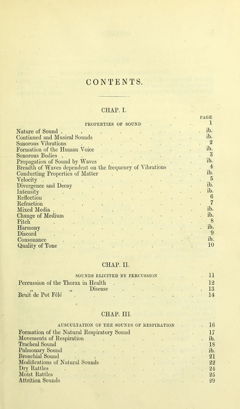 CHAP. I. PAGE PROPERTIES OF SOUND ... 1 Nature of Sound . . . ■ ■ . ib. Continued and Musical Sounds ..... ib. Sonorous Vibrations . . ■ • . ^ Pormation of the Human Voice ..... ib. Sonorous Bodies . . . . . . . ■ . ^ Propagation of Sound by Waves . . . • . ib. Breadtli of Waves dependent on the frequency of Vibrations . ■ . ^ Conducting Properties of Matter ..... ib. Velocity . . . . . • . 5 Divergence and Decay ...... ib. Intensity . . . . . . . . ib. Reflection ....... 6 Refraction . . . . . . 7 Mixed Media ........ ib. Change of Medium . . . - . . ib. Pitch . . . . . 8 Harmony . . . . . . ib. Discord . . . . . - 9 Consonance ....... ib. Quality of Tone ....... 10 CHAP. II. SOUNDS ELICITED BY PERCUSSION . . 11 Percussion of the Thorax in Health ..... 12 „ „ Disease . . . .13 Bruit de Pot Pele ....... 14 CHAP. III. AUSCULTATION OF THE SOUNDS OF RESPIRATION . . 16 Pormation of the Natm-al Respiratory Sound 17 Movements of Respiration . . . . . ib. Tracheal Sound ....... 18 Pulmonary Sound . . . ib. Bronchial Sound ....... 21 Modifications of Natural Sounds ..... 22 Dry Rattles ... ... 24 Moist Rattles ....... 25 Attrition Sounds . .29