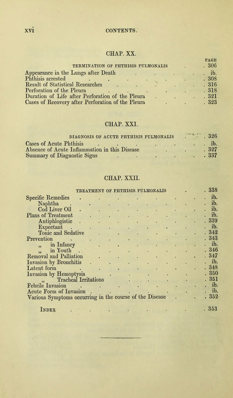 CHAP. XX. PAGE TERMINATION OP PHTHISIS PHLMONALIS , . 306 Appearance in the Lungs after Death . . . . . ib. Phthisis arrested ....... 308 Result of Statistical Researches . . ? . . . 316 Perforation of the Pleura . . . . . .318 Duration of Life after Perforation of the Pleura . . . . 321 Cases of Recovery after Perforation of the Pleura . . . 323 CHAP. XXI. DIAGNOSIS OP ACUTE PHTHISIS PHLMONALIS — ^ ; - _ 326 Cases of Acute Phthisis . . . . . . . ib. Absence of Acute Inflammation in this Disease . . . 327 Summary of Diagnostic Signs . . . . . . 337 CHAP. XXII. TREATMENT OP PHTHISIS PHLMONALIS . . 338 Specific Remedies . . . . . . . . ib. Naphtha . . . . . . . ib. Cod Liver Oil . . . . . . . . ib. Plans of Treatment . . . . . . . ib. Antiphlogistic . . . . . . • • 339 Expectant . . . . . . . . ib. Tonic and Sedative . . . . . . . 342 Prevention ........ 343 „ in Infancy . . . . . . . ib. „ in Youth . ...... 346 Removal and Palliation . . . • . . . 347 Invasion by Bronchitis . . . . . . . ib. Latent form . . . . . ■ • • 348 Invasion by Hemoptysis . . . . . .350 „ Tracheal Irritations ..... 351 Febrile Invasion . . . . • . . . ib. Acute Eorm of Invasion . . . • . • . ib. Various Symptoms occurring in the course of the Disease . . . 352 Index . 353