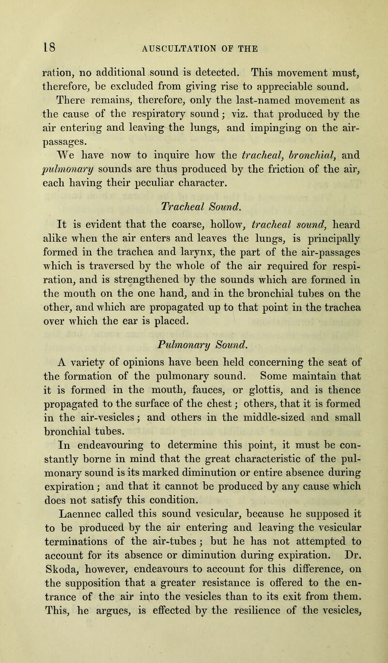 ration, no additional sound is detected. This movement must, therefore, he excluded from giving rise to appreciable sound. There remains, therefore, only the last-named movement as the cause of the respiratory sound; viz. that produced by the air entering and leaving the lungs, and impinging on the air- passages. We have now to inquire how the tracheal, bronchial, and pulmonary sounds are thus produced by the friction of the air, each having their peculiar character. Tracheal Sound. It is evident that the coarse, hollow, tracheal sound, heard alike when the air enters and leaves the lungs, is principally formed in the trachea and larynx, the part of the air-passages which is traversed by the whole of the air required for respi- ration, and is strengthened by the sounds which are formed in the mouth on the one hand, and in the bronchial tubes on the other, and which are propagated up to that point in the trachea over which the ear is placed. Pulmonary Sound. A variety of opinions have been held concerning the seat of the formation of the pulmonary sound. Some maintain that it is formed in the mouth, fauces, or glottis, and is thence propagated to the surface of the chest; others, that it is formed in the air-vesicles; and others in the middle-sized and small bronchial tubes. In endeavouring to determine this point, it must be con- stantly borne in mind that the great characteristic of the pul- monary sound is its marked diminution or entire absence during expiration; and that it cannot be produced by any cause which does not satisfy this condition. Laennec called this sound vesicular, because he supposed it to be produced by the air entering and leaving the vesicular terminations of the air-tubes; but he has not attempted to account for its absence or diminution during expiration. Dr. Skoda, however, endeavours to account for this difference, on the supposition that a greater resistance is offered to the en- trance of the air into the vesicles than to its exit from them. This, he argues, is effected by the resilience of the vesicles.