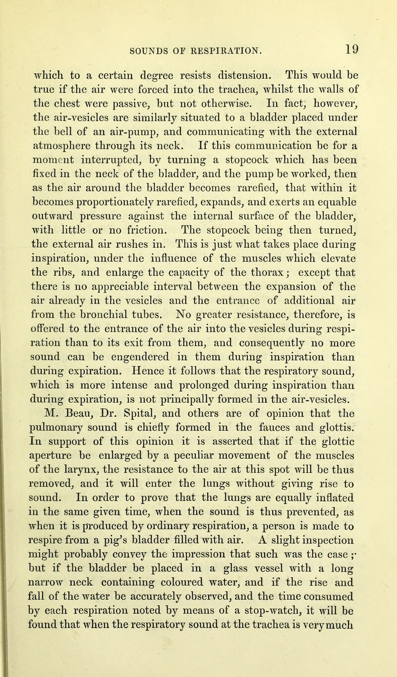 which to a certain degree resists distension. This would be true if the air were forced into the trachea, whilst the walls of the chest were passive, hut not otherwise. In fact, however, the air-vesicles are similarly situated to a bladder placed under the bell of an air-pump, and communicating with the external atmosphere through its neck. If this communication be for a moment interrupted, by turning a stopcock which has been fixed in the neck of the bladder, and the pump be worked, then as the air around the bladder becomes rarefied, that within it becomes proportionately rarefied, expands, and exerts an equable outward pressure against the internal surface of the bladder, with little or no friction. The stopcock being then turned, the external air rushes in. This is just what takes place during inspiration, under the influence of the muscles which elevate the ribs, and enlarge the capacity of the thorax; except that there is no appreciable interval between the expansion of the air already in the vesicles and the entrance of additional air from the bronchial tubes. No greater resistance, therefore, is offered to the entrance of the air into the vesicles during respi- ration than to its exit from them, and consequently no more sound can be engendered in them during inspiration than during expiration. Hence it follows that the respiratory sound, which is more intense and prolonged during inspiration than during expiration, is not principally formed in the air-vesicles. M. Beau, Dr. Spital, and others are of opinion that the pulmonary sound is chiefly formed in the fauces and glottis. In support of this opinion it is asserted that if the glottic aperture be enlarged by a peculiar movement of the muscles of the larynx, the resistance to the air at this spot will be thus removed, and it will enter the lungs without giving rise to sound. In order to prove that the lungs are equally inflated in the same given time, when the sound is thus prevented, as when it is produced by ordinary respiration, a person is made to respire from a pig^s bladder filled with air. A slight inspection might probably convey the impression that such was the case ;• but if the bladder be placed in a glass vessel with a long narrow neck containing coloured water, and if the rise and fall of the water be accurately observed, and the time consumed by each respiration noted by means of a stop-watch, it will be found that when the respiratory sound at the trachea is very much