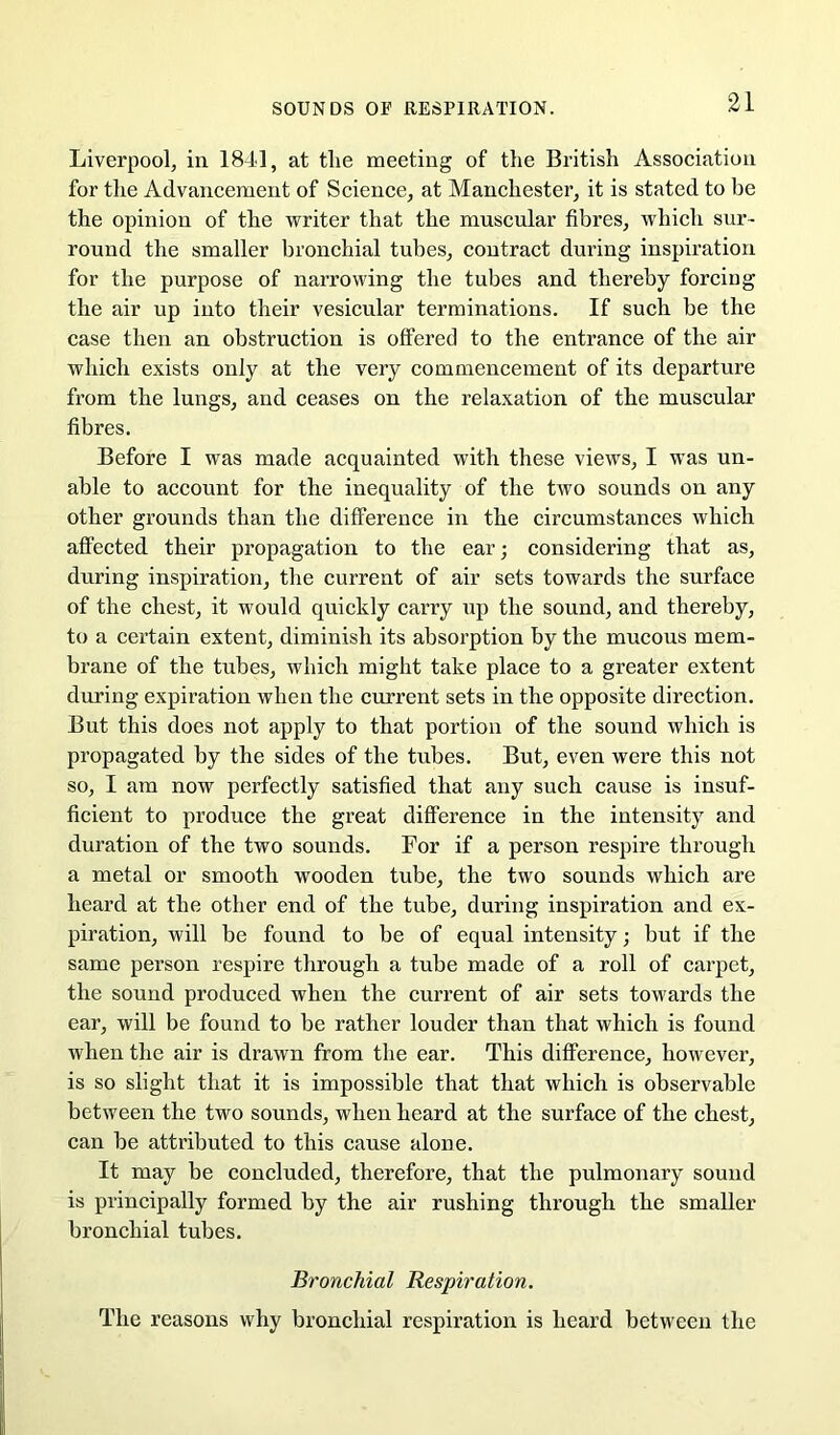 Liverpool, in 1841, at tlie meeting of tlie British Association for the Advancement of Science, at Manchester, it is stated to be the opinion of the writer that the muscular fibres, which sur- round the smaller bronchial tubes, contract during inspiration for the purpose of narrowing the tubes and thereby forcing the air up into their vesicular terminations. If such be the case then an obstruction is offered to the entrance of the air which exists only at the very commencement of its departure from the lungs, and ceases on the relaxation of the muscular fibres. Before I was made acquainted with these views, I was un- able to account for the inequality of the two sounds on any other grounds than the difference in the circumstances which affected their propagation to the ear; considering that as, during inspiration, the current of air sets towards the surface of the chest, it would quickly carry up the sound, and thereby, to a certain extent, dimmish its absorption by the mucous mem- brane of the tubes, which might take place to a greater extent during expiration when the current sets in the opposite direction. But this does not apply to that portion of the sound which is propagated by the sides of the tubes. But, even were this not so, I am now perfectly satisfied that any such cause is insuf- ficient to produce the great difference in the intensity and duration of the two sounds. For if a person respire through a metal or smooth wooden tube, the two sounds which are heard at the other end of the tube, during inspiration and ex- piration, will be found to be of equal intensity; but if the same person respire through a tube made of a roll of carpet, the sound produced when the current of air sets towards the ear, will be found to be rather louder than that which is found when the air is drawn from the ear. This difference, however, is so slight that it is impossible that that which is observable between the two sounds, when heard at the surface of the chest, can be attributed to this cause alone. It may be concluded, therefore, that the pulmonary sound is principally formed by the air rushing through the smaller bronchial tubes. Bronchial Respiration. The reasons why bronchial respiration is heard between the