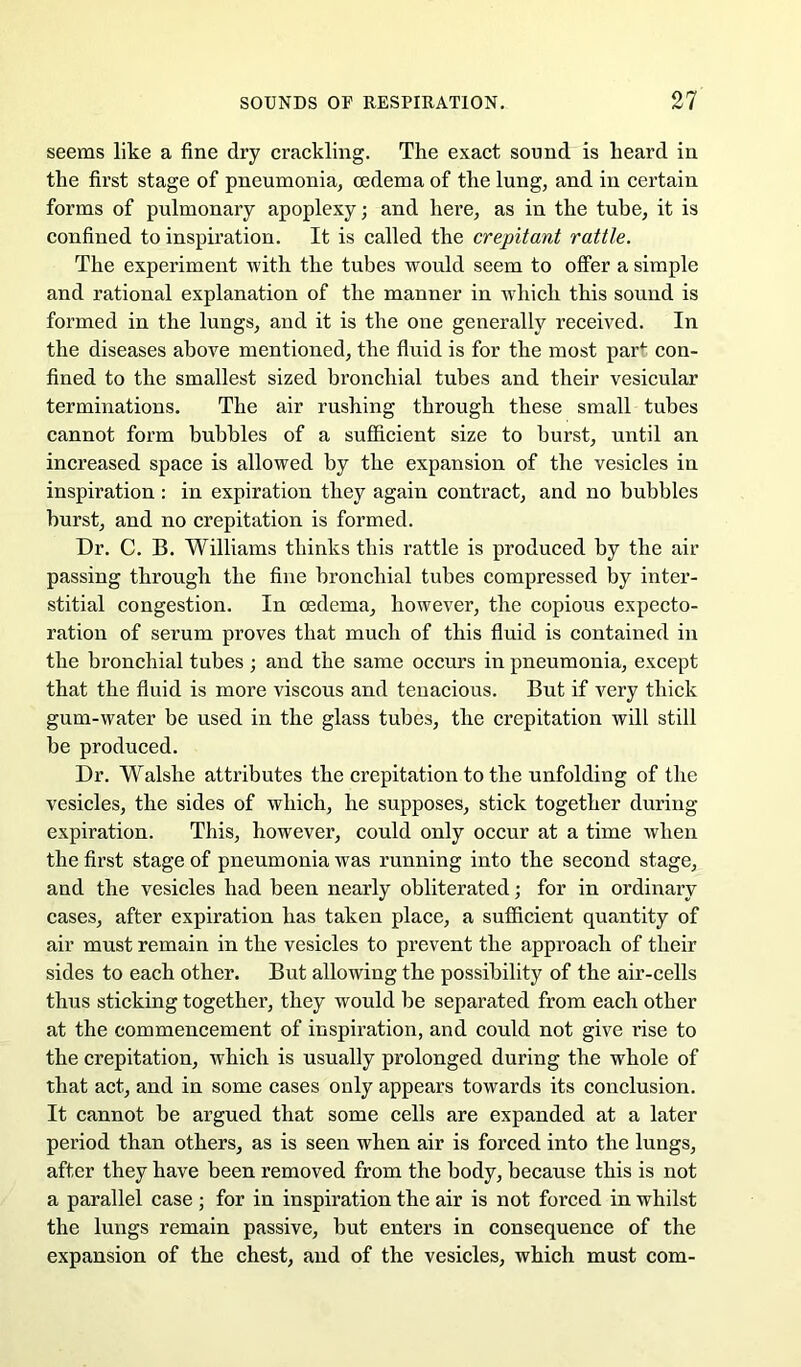 seems like a fine dry crackling. The exact sound is heard in the first stage of pneumonia^ oedema of the lung, and in certain forms of pulmonary apoplexy; and here, as in the tube, it is confined to inspiration. It is called the crepitant rattle. The experiment with the tubes would seem to offer a simple and rational explanation of the manner in which this sound is formed in the lungs, and it is the one generally received. In the diseases above mentioned, the fluid is for the most par* con- fined to the smallest sized bronchial tubes and their vesicular terminations. The air rushing through these small tubes cannot form bubbles of a sufficient size to burst, until an increased space is allowed by the expansion of the vesicles in inspiration : in expiration they again contract, and no bubbles burst, and no crepitation is formed. Dr. C. B. Williams thinks this rattle is produced by the air passing through the fine bronchial tubes compressed by inter- stitial congestion. In oedema, however, the copious expecto- ration of serum proves that much of this fluid is contained in the bronchial tubes ; and the same occurs in pneumonia, except that the fluid is more viscous and tenacious. But if very thick gum-water be used in the glass tubes, the crepitation will still be produced. Dr. Walshe attributes the crepitation to the unfolding of the vesicles, the sides of which, he supposes, stick together during expiration. This, however, could only occur at a time when the first stage of pneumonia was running into the second stage, and the vesicles had been nearly obliterated; for in ordinary cases, after expiration has taken place, a sufficient quantity of air must remain in the vesicles to prevent the approach of their sides to each other. But allowing the possibility of the air-cells thus sticking together, they would be separated from each other at the commencement of inspiration, and could not give rise to the crepitation, which is usually prolonged during the whole of that act, and in some cases only appears towards its conclusion. It cannot be argued that some cells are expanded at a later period than others, as is seen when air is forced into the lungs, after they have been removed from the body, because this is not a parallel case ; for in inspiration the air is not forced in whilst the lungs remain passive, but enters in consequence of the expansion of the chest, and of the vesicles, which must com-