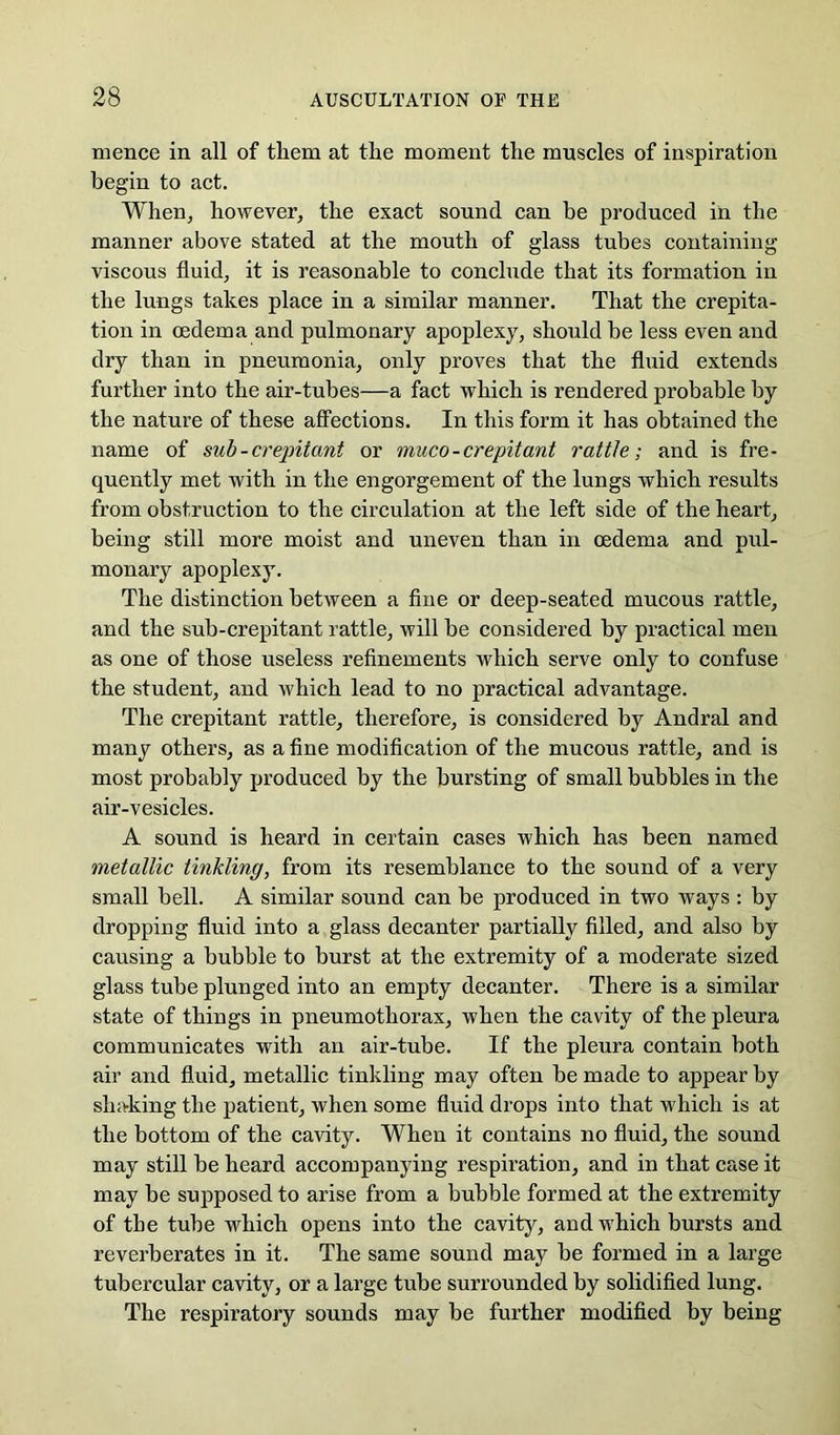 mence in all of them at the moment the muscles of inspiration begin to act. When, however, the exact sound can be produced in the manner above stated at the mouth of glass tubes containing viscous fluid, it is reasonable to conchide that its formation in the lungs takes place in a similar manner. That the crepita- tion in oedema and pulmonary apoplexy, should be less even and dry than in pneumonia, only proves that the fluid extends further into the air-tubes—a fact which is rendered probable by the nature of these aflFections. In this form it has obtained the name of sub-crepitant or muco-crepitant rattle; and is fre- quently met with in the engorgement of the lungs which results from obstruction to the circulation at the left side of the heart, being still more moist and uneven than in oedema and pul- monary apoplexy. The distinction between a flue or deep-seated mucous rattle, and the sub-crepitant rattle, will be considered by practical men as one of those useless reflnements which serve only to confuse the student, and which lead to no practical advantage. The crepitant rattle, therefore, is considered by Andral and many others, as a fine modification of the mucous rattle, and is most probably produced by the bursting of small bubbles in the air-vesicles. A sound is heard in certain cases which has been named metallic tinkling, from its resemblance to the sound of a very small bell. A similar sound can be produced in two ways : by dropping fluid into a glass decanter partially filled, and also by causing a bubble to burst at the extremity of a moderate sized glass tube plunged into an empty decanter. There is a similar state of things in pneumothorax, when the cavity of the pleura communicates with an air-tube. If the pleura contain both air and fluid, metallic tinkling may often be made to appear by shaking the patient, when some fluid drops into that which is at the bottom of the cavity. When it contains no fluid, the sound may still be heard accompanying respiration, and in that case it may be supposed to arise from a bubble formed at the extremity of the tube which opens into the cavity, and which bursts and reverberates in it. The same sound may be formed in a large tubercular cavity, or a large tube surrounded by solidified lung. The respiratory sounds may be further modified by being
