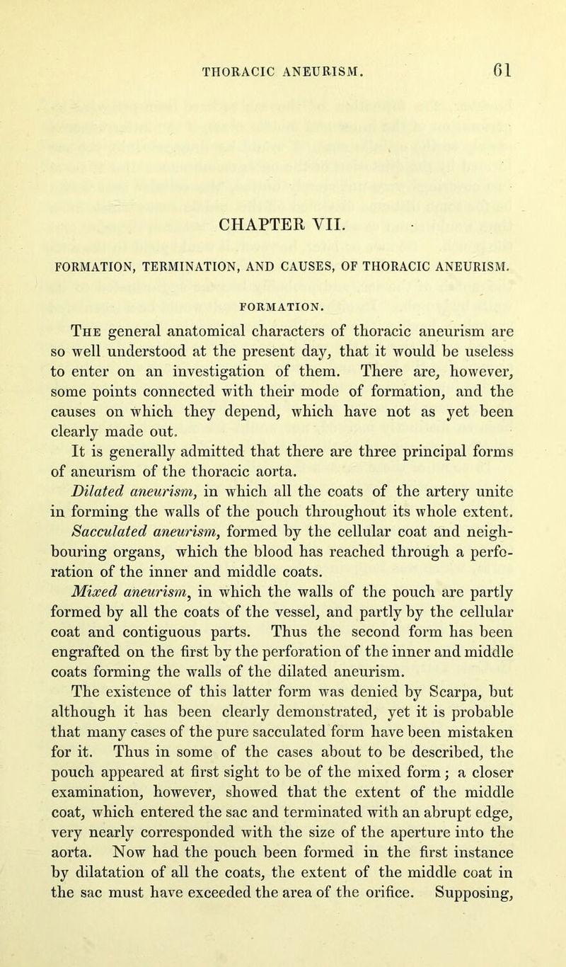 CHAPTER VII. FORMATION, TERMINATION, AND CAUSES, OF THORACIC ANEURISM. FORMATION. The general anatomical characters of thoracic aneurism are so well understood at the present day^ that it would be useless to enter on an investigation of them. There are^ however, some points connected with their mode of formation, and the causes on which they depend, which have not as yet been clearly made out. It is generally admitted that there are three principal forms of aneurism of the thoracic aorta. Dilated aneurism, in which all the coats of the artery unite in forming the walls of the pouch throughout its whole extent. Sacculated aneurism, formed by the cellular coat and neigh- bouring organs, which the blood has reached through a perfo- ration of the inner and middle coats. Mixed aneurism, in which the walls of the pouch are partly formed by all the coats of the vessel, and partly by the cellular coat and contiguous parts. Thus the second form has been engrafted on the first by the perforation of the inner and middle coats forming the walls of the dilated aneurism. The existence of this latter form was denied by Scarpa, but although it has been clearly demonstrated, yet it is probable that many cases of the pure sacculated form have been mistaken for it. Thus in some of the cases about to be described, the pouch appeared at first sight to be of the mixed form; a closer examination, however, showed that the extent of the middle coat, which entered the sac and terminated with an abrupt edge, very nearly corresponded with the size of the aperture into the aorta. Now had the pouch been formed in the first instance by dilatation of all the coats, the extent of the middle coat in the sac must have exceeded the area of the orifice. Supposing,