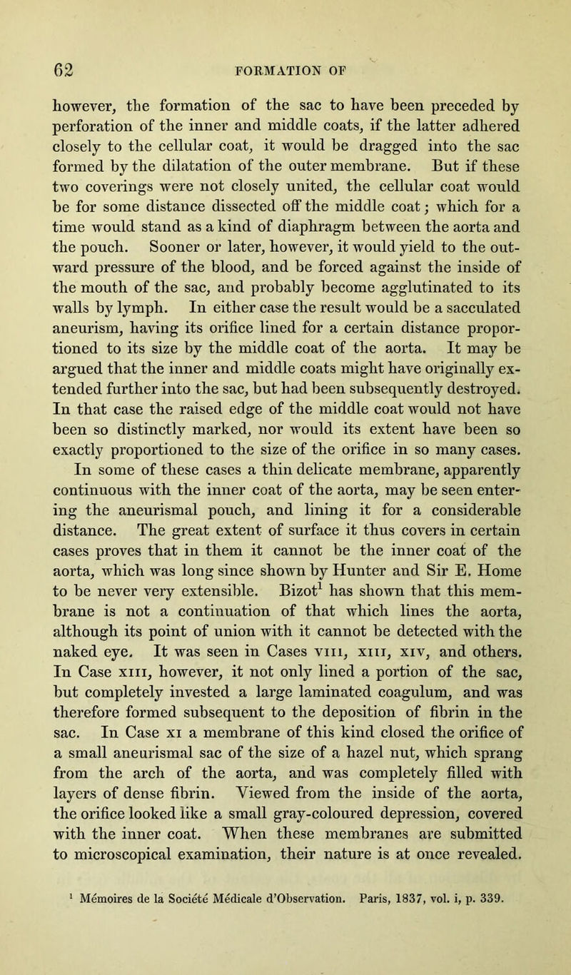 however, the formation of the sac to have been preceded by perforation of the inner and middle coats, if the latter adhered closely to the cellular coat, it would be dragged into the sac formed by the dilatation of the outer membrane. But if these two coverings were not closely united, the cellular coat would be for some distance dissected olf the middle coat; which for a time would stand as a kind of diaphragm between the aorta and the pouch. Sooner or later, however, it would yield to the out- ward pressure of the blood, and be forced against the inside of the mouth of the sac, and probably become agglutinated to its walls by lymph. In either case the result would be a sacculated aneurism, having its orifice lined for a certain distance propor- tioned to its size by the middle coat of the aorta. It may be argued that the inner and middle coats might have originally ex- tended further into the sac, but had been subsequently destroyed. In that case the raised edge of the middle coat would not have been so distinctly marked, nor would its extent have been so exactly proportioned to the size of the orifice in so many cases. In some of these cases a thin delicate membrane, apparently continuous with the inner coat of the aorta, may be seen enter- ing the aneurismal pouch, and lining it for a considerable distance. The great extent of surface it thus covers in certain cases proves that in them it cannot be the inner coat of the aorta, which was long since shown by Hunter and Sir E. Home to be never very extensible. Bizot^ has shown that this mem- brane is not a continuation of that which lines the aorta, although its point of union with it cannot be detected with the naked eye. It was seen in Cases viii, xiii, xiv, and others. In Case xiii, however, it not only lined a portion of the sac, but completely invested a large laminated coagulum, and was therefore formed subsequent to the deposition of fibrin in the sac. In Case xi a membrane of this kind closed the orifice of a small aneurismal sac of the size of a hazel nut, which sprang from the arch of the aorta, and was completely filled with layers of dense fibrin. Viewed from the inside of the aorta, the orifice looked like a small gray-coloured depression, covered with the inner coat. When these membranes are submitted to microscopical examination, their nature is at once revealed. ' Memoires de la Societe Medicale d’Observation. Paris, 1837, vol. i, p. 339.