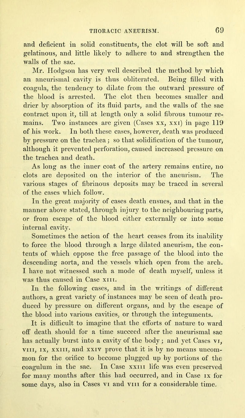 and deficient in solid constituents, the clot will be soft and gelatinous, and little likely to adhere to and strengthen the walls of the sac. Mr. Hodgson has very well described the method by which an aneurismal cavity is thus obliterated. Being filled with coagula, the tendency to dilate from the outward pressure of the blood is arrested. The clot then becomes smaller and drier by absorption of its fluid parts, and the walls of the sac contract upon it, till at length only a solid fibrous tumour re- mains. Two instances are given (Cases xx, xxi) in page 119 of his work. In both these cases, however, death was produced by pressure on the trachea; so that solidification of the tumour, although it prevented perforation, caused increased pressure on the trachea and death. As long as the inner coat of the artery remains entire, no clots are deposited on the interior of the aneurism. The various stages of fibrinous deposits may be traced in several of the cases which follow. In the great majority of cases death ensues, and that in the manner above stated, through injury to the neighbouring parts, or from escape of the blood either externally or into some internal cavity. Sometimes the action of the heart ceases from its inability to force the blood through a large dilated aneurism, the con- tents of which oppose the free passage of the blood into the descending aorta, and the vessels which open from the arch. I have not witnessed such a mode of death myself, unless it was thus caused in Case xiii. In the following cases, and in the writings of different authors, a great variety of instances may be seen of death pro- duced by pressure on different organs, and by the escape of the blood into various cavities, or through the integuments. It is difficult to imagine that the efforts of nature to ward off death should for a time succeed after the aneurismal sac has actually burst into a cavity of the body; and yet Cases vi, VIII, IX, XXIII, and xxiv prove that it is by no means uncom- mon for the orifice to become plugged up by portions of the coagulum in the sac. In Case xxiii life was even preserved for many months after this had occurred, and in Case ix for some days, also in Cases vi and viii for a considerable time.