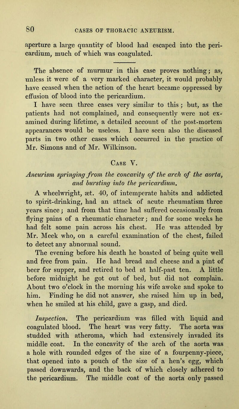 aperture a large quantity of blood had escaped into the peri- cardiuruj much of which was coagulated. The absence of murmur in this case proves nothing; as, unless it were of a very marked character, it would probably have ceased when the action of the heart became oppressed by effusion of blood into the pericardium. I have seen three cases very similar to this ; but, as the patients had not complained, and consequently were not ex- amined during lifetime, a detailed accoiint of the post-mortem appearances would be useless. I have seen also the diseased parts in two other cases which occurred in the practice of Mr. Simons and of Mr. Wilkinson. Case V. Aneurism springing from the concavity of the arch of the aorta, and bursting into the pericardium. A wheelwright, set. 40, of intemperate habits and addicted to spirit-drinking, had an attack of acute rheumatism three years since; and from that time had suffered occasionally from flying pains of a rheumatic character; and for some weeks he had felt some pain across his chest. He was attended by Mr. Meek who, on a careful examination of the chest, failed to detect any abnormal sound. The evening before his death he boasted of being quite well and free from pain. He had bread and cheese and a pint of beer for supper, and retired to bed at half-past ten. A little before midnight he got out of bed, but did not complain. About two o’clock in the morning his wife awoke and spoke to him. Finding he did not answer, she raised him up in bed, when he smiled at his child, gave a gasp, and died. Inspection. The pericardium was filled with liquid and coagulated blood. The heart was very fatty. The aorta was studded with atheroma, which had extensively invaded its middle coat. In the coneavity of the arch of the aorta was a hole with rounded edges of the size of a fourpenny-piece, that opened into a pouch of the size of a hen’s egg, which passed downwards, and the back of which closely adhered to the pericardium. The middle coat of the aorta only passed