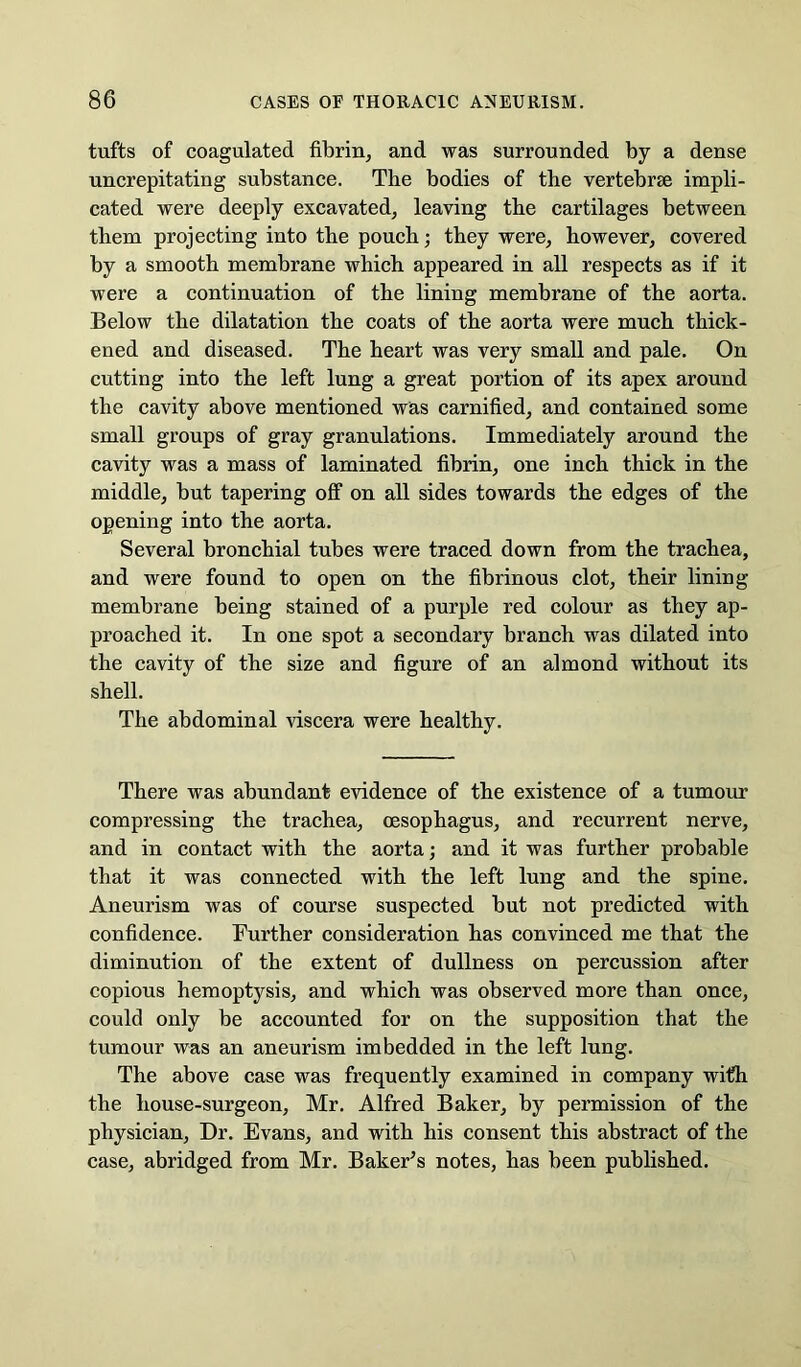 tufts of coagulated fibrin, and was surrounded by a dense uncrepitating substance. The bodies of the vertebrae impli- cated were deeply excavated, leaving the cartilages between them projecting into the pouch; they were, however, covered by a smooth membrane which appeared in all respects as if it were a continuation of the lining membrane of the aorta. Below the dilatation the coats of the aorta were much thick- ened and diseased. The heart was very small and pale. On cutting into the left lung a great portion of its apex around the cavity above mentioned was carnified, and contained some small groups of gray granulations. Immediately around the cavity was a mass of laminated fibrin, one inch thick in the middle, but tapering off on all sides towards the edges of the opening into the aorta. Several bronchial tubes were traced down from the trachea, and were found to open on the fibrinous clot, their lining membrane being stained of a purple red colour as they ap- proached it. In one spot a secondary branch was dilated into the cavity of the size and figure of an almond without its shell. The abdominal viscera were healthy. There was abundant evidence of the existence of a tumour compressing the trachea, oesophagus, and recurrent nerve, and in contact with the aorta; and it was further probable that it was conneeted with the left lung and the spine. Aneurism was of course suspected but not predicted with confidence. Further consideration has convinced me that the diminution of the extent of dullness on percussion after copious hemoptysis, and which was observed more than once, could only be accounted for on the supposition that the tumour was an aneurism imbedded in the left lung. The above case was frequently examined in company with the house-surgeon, Mr. Alfred Baker, by permission of the physician. Dr. Evans, and with his consent this abstract of the case, abridged from Mr. BakeFs notes, has been published.