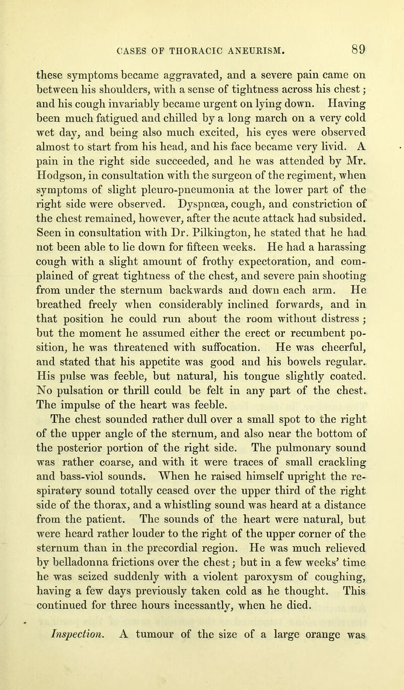 these symptoms became aggravated, and a severe pain came on between liis shoulders, with a sense of tightness across his chest; and his cough invariably became urgent on lying down. Having been much fatigued and chilled by a long march on a very cold wet day, and being also much excited, his eyes were observed almost to start from his head, and his face became very livid. A pain in the right side succeeded, and he was attended by Mr. Hodgson, in consultation with the surgeon of the regiment, when symptoms of slight pleuro-pneumonia at the lower part of the right side were observed. Dyspnoea, cough, and constriction of the chest remained, however, after the acute attack had subsided. Seen in consultation with Dr. Pilkington, he stated that he had not been able to lie down for fifteen weeks. He had a harassing cough with a slight amount of frothy expectoration, and com- plained of great tightness of the chest, and severe pain shooting from under the sternum backwards and down each arm. He breathed freely when considerably inclined forwards, and in that position he could run about the room without distress; but the moment he assumed either the erect or recumbent po- sition, he was threatened with suffocation. He was cheerful, and stated that his appetite was good and his bowels regular. His pulse was feeble, but natural, his tongue slightly coated. No pulsation or thrill could be felt in any part of the chest. The impulse of the heart was feeble. The chest sounded rather dull over a small spot to the right of the upper angle of the sternum, and also near the bottom of the posterior portion of the right side. The pulmonary sound was rather coarse, and with it were traces of small crackling and bass-viol sounds. When he raised himself upright the re- spiratory sound totally ceased over the upper third of the right side of the thorax, and a whistling sound was heard at a distance from the patient. The sounds of the heart were natural, but were heard rather louder to the right of the upper corner of the sternum than in the precordial region. He was much relieved by belladonna frictions over the chest; but in a few weeks^ time he was seized suddenly with a violent paroxysm of coughing, having a few days previously taken cold as he thought. This continued for three hours incessantly, when he died. Inspection. A tumour of the size of a large orange was