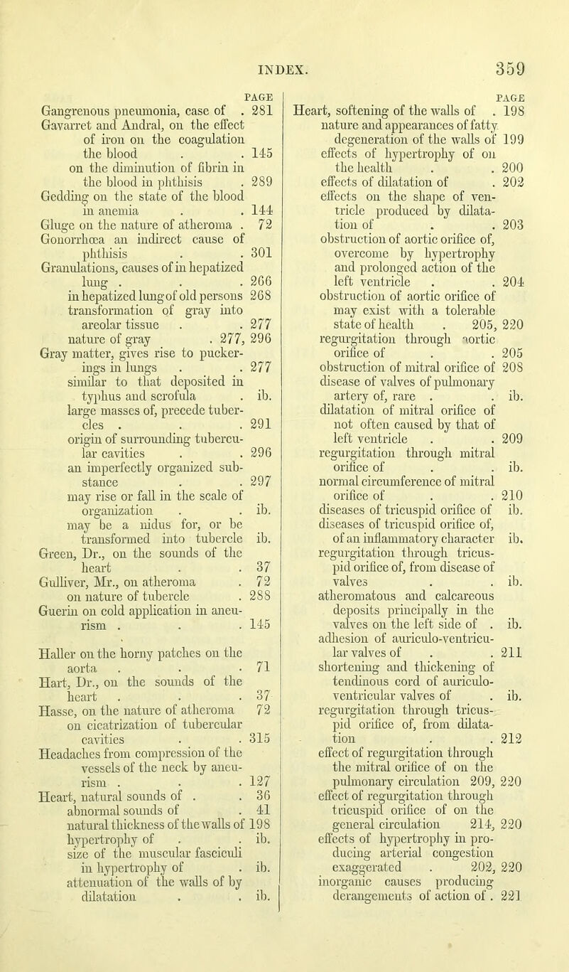 PAGE Gangrenous pneumonia, case of . 281 Gavarret and Andral, on the effect of iron on the coagulation tire blood . . 145 on the diminution of fibrin in the blood in phthisis . 289 Gedding on the state of the blood in anemia . .144 Gluge on the nature of atheroma . 72 Gonorrhoea an indirect cause of phthisis . . 301 Granulations, causes of in hepatized lung . . . 2GG in hepatized luugof old persons 2G8 transformation of gray into areolar tissue . .277 nature of gray . 277, 296 Gray matter, gives rise to pucker- ings in lungs . .277 similar to that deposited in typhus and scrofida . ib. large masses of, precede tuber- cles . . . 291 origin of surrounding tubercu- lar cavities . .296 an imperfectly organized sub- stance . .297 may rise or fall in the scale of organization . . ib. may be a nidus for, or be transformed into tubercle ib. Green, Dr., ou the sounds of the heart . .37 Gulliver, Mr., on atheroma . 72 ou nature of tubercle . 288 Guerin on cold application in aneu- rism . . . 145 Haller on the horny patches ou the aorta . . .71 Hart, Dr., ou the sounds of the heart . . .37 Hassc, on the nature of atheroma 72 ou cicatrization of tubercidar cavities . _ . 315 j Headaches from compression of the vessels of the neck by aneu- rism . . . 127 Heart, uatirral sounds of . .36 abnormal sounds of . 41 natural thickness of the walls of 198 hypertrophy of . . ib. size of the muscular fasciculi in hypertrophy of . ib. attenuation of the walls of by dilatation . . ib. PAGE Heart, softening of the walls of . 198 nature and appearances of fatty degeneration of the walls of 199 effects of hypertrophy of on the health . . 200 effects of dilatation of . 202 efl'ects on the shape of ven- tricle produced by dilata- tion of . . 203 obstruction of aortic orifice of, overcome by hypertrophy and prolonged action of the left ventride . . 204 obstruction of aortic orifice of may exist witli a tolerable state of health . 205, 220 regurgitation throitgh aortic orifice of . .205 obstruction of mitral orifice of 208 disease of valves of pulmonary artery of, rare . . ib. dilatation of mitral orifice of not often caused by that of left ventricle . . 209 regurgitation through mitral orifice of . . ib. normal circumference of mitral orifice of . . 210 diseases of tricuspid orifice of ib. diseases of tricuspid orifice of, of an inflammatory character ib. regurgitation through tricus- pid orifice of, from disease of valves . . ib. atheromatous and calcareous deposits principally in the valves ou the left side of . ib. adhesion of auiiculo-ventricu- lar valves of . . 211 shortening and thickening of tendinous cord of auriculo- veutricular valves of . ib. regurgitation through tricus- pid orifice of, from dilata- tiou . . 212 effect of regurgitation through the mitral orifice of on the pulmonary cii’culation 209, 220 effect of regurgitation through tricuspid orifice of on the general circulation 214, 220 effects of hypertrophy in pro- dueing arterial congestion exaggerated . 202, 220 inorganic causes producing derangements of action of . 221