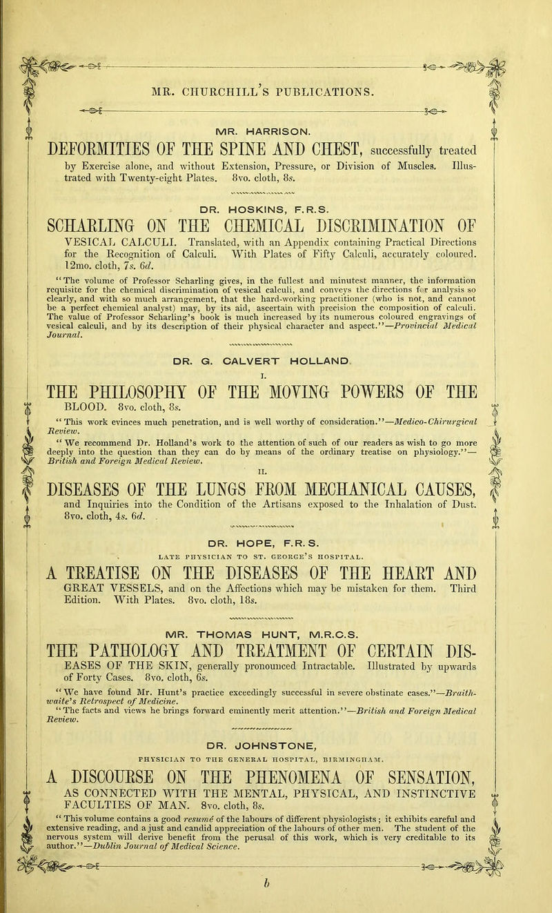 -5^ MR. HARRISON. DEFOEMITIES OF THE SPINE AND CHEST, successfully treated by Exercise alone, and without Extension, Pressure, or Division of Muscles. Illus- trated with Twenty-eight Plates. 8vo. cloth, 8s. DR. HOSKINS, F.R.S. SCHARLINO ON THE CHEMICAL DISCRIMINATION OF VESICAL CALCULI. Translated, with an Appendix containing Practical Directions for the Recognition of Calculi. With Plates of Fifty Calculi, accurately coloured. l2mo, cloth, 7s, 6d. “The volume of Professor Scharling gives, in the fullest and minutest manner, the information requisite for the chemical discrimination of vesical calculi, and conveys the directions ft r analysis so clearly, and with so much arrangement, that the hard-working practitioner (who is not, and cannot be a perfect chemical analyst) may, by its aid, ascertain with precision the composition of calculi. The value of Professor Scharling’s book is much increased by its numerous coloured engravings of vesical calculi, and by its description of tbeir physical character and aspect.”—Provincial Medical Journal. DR. G. CALVERT HOLLAND THE PHILOSOPHY OF THE MOYIND POWERS OE THE BLOOD, 8vo. cloth, 8s. “ This work evinces much penetration, and is well worthy of consideration.”—Medico-Chirurgical Review. “ We recommend Dr. Holland’s work to the attention of such of our readers as wish to go more deeply into the question than they can do by means of the ordinary treatise on physiology.”— British and Foreign Medical Review, II. DISEASES OE THE LUNGS FROM MECHANICAL CAUSES, and Inquiries into the Condition of the Artisans exposed to the Inhalation of Dust. 8vo. cloth, 4s. 6(f. DR. HOPE, F.R.S. LATE PHYSICIAN TO ST. GEORGE’S HOSPITAL. A TREATISE ON THE DISEASES OF THE HEART AND GREAT VESSELS, and on the Aifections which may be mistaken for them. Third Edition. With Plates. 8vo. cloth, 18s. MR. THOMAS HUNT, M.R.C.S. THE PATHOLOGY AND TREATMENT OF CERTAIN DIS- EASES OF THE SKIN, generally pronounced Intractable. Illustrated by upwards of Forty Cases. 8vo. cloth, 65. “ We have fotmd Mr. Hunt’s practice exceedingly successful in severe obstinate cases.”—Braith- waite's Retrospect of Medicine. “The facts and views he brings forward eminently merit attention.”—British and Foreign Medical Review. DR. JOHNSTONE, PHYSICIAN TO THE GENERAL HOSPITAL, BIRMINGHAM. A DISCOURSE ON THE PHENOMENA OF SENSATION, AS CONNECTED WITH THE MENTAL, PHYSICAL, AND INSTINCTIVE FACULTIES OF MAN. 8vo, cloth, 8s. “ This volume contains a good resume of the labours of different physiologists; it exhibits careful and extensive reading, and a just and candid appreciation of the labours of other men. The student of the nervous system will derive benefit from the perusal of this work, which is very creditable to its author.”—Dublin Journal of Medical Science.