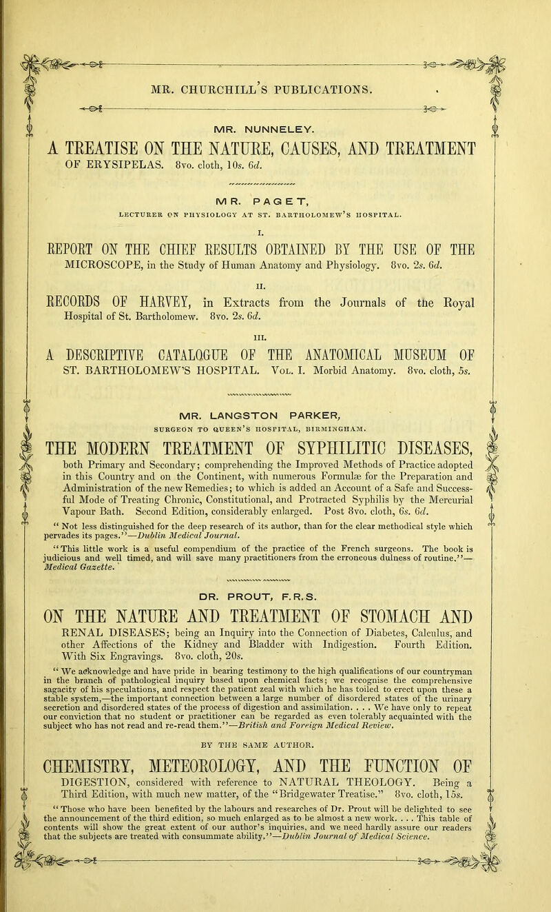 MR. NUNNELEY. A TREATISE ON THE NATURE, CAUSES, AND TREATMENT OF ERYSIPELAS. 8vo. cloth, 10s. 6d. MR. PAGET, LECTURER ON PUYSIOLOGY AT ST. BARTHOLOMEW’S HOSPITAL. I. EEPOET ON THE CHIEE EESULTS OBTAINED BY THE USE OF THE MICROSCOPE, in the Study of Human Anatomy and Physiology. 8vo. 2s. 6rf. EECOEDS OE HAEVEY, in Extracts from the Journals of the Royal Hospital of St. Bartholomew. 8vo. 2s. Qd, III. A DESCEIPTIVE CATALOGUE OP THE ANATOMICAL MUSEUM OE ST. BARTHOLOMEW’S HOSPITAL. Vol. I. Morhid Anatomy. 8vo. cloth, Ss. MR. LANGSTON PARKER, SURGEON TO QUEEN’S HOSPITAL, BIRMINGHAM. THE MODERN TREATMENT OF SYPHILITIC DISEASES, both Primary and Secondary; comprehending the Improved Methods of Practice adopted in this Country and on the Continent, with numerous Formulae for the Preparation and Administration of the new Remedies; to which is added an Account of a Safe and Success- ful Mode of Treating Chronic, Constitutional, and Protracted Syphilis by the Mercurial Vapour Bath. Second Edition, considerably enlarged. Post 8vo. cloth, 6s. Gd. “ Not less distinguished for the deep research of its author, than for the clear methodical style which pervades its pages,”—Dublin Medical Journal. “ This little work is a useful compendium of the practice of the French surgeons. The book is judicious and well timed, and will save many practitioners from the erroneous dulness of routine.”—• Medical Gazette.' DR. PROUT, F.R.S. ON THE NATURE AND TREATMENT OF STOMACH AND RENAL DISEASES; being an Inquiry into the Connection of Diabetes, Calculus, and other Affections of the Kidney and Bladder with Indigestion. Fourth Edition. With Six Engravings. 8vo. cloth, 20s. “ We a(?knowledg;e and have pride in bearing testimony to the high qualifications of our countryman in the branch of pathological inquiry based upon chemical facts; we recognise the comprehensive sagacity of his speculations, and respect the patient zeal with which he has toiled to erect upon these a stable system,—the important connection between a large number of disordered states of the urinary secretion and disordered states of the process of digestion and assimilation. . . . We have only to repeat our conviction that no student or practitioner can be regarded as even tolerably acquainted with the subject who has not read and re-read them.”—Britiah and Forf.ign Medical Review. BY THE SAME AUTHOR. CHEMISTRY, METEOROLOCY, AND THE FUNCTION OF DIGESTION, considered with reference to NATURAL THEOLOGY. Being a Third Edition, with much new matter, of the “Bridgewater Treatise.” 8vo. cloth, 15s. “ Those who have been benefited by the labours and researches of Dr. Front will be delighted to see the announcement of the third edition, so much enlarged as to be almost a new work. . .. This table of contents will show the great extent of our author’s inquiries, and we need hardly assure our readers that the subjects are treated with consummate ability.”—Dublin Journal of Medical Science.