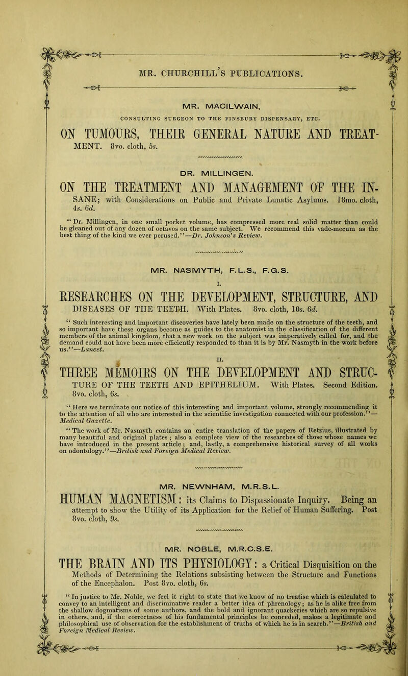 -&%- A«- MR. MACILWAIN, CONSULTING SURGEON TO THE FINSBURY DISPENSARY, ETC. ON TUMOUES, THEIE GENEEAL NATTJEE AND TEEAT- MENT. 8vo. cloth, Ss. DR. MILLINGEN. ON THE TEEATMENT AND MANAGEMENT OF THE IN- SANE; with Considerations on Public and Private Lunatic Asylums. is, 6d, 18mo. cloth. “ Dr. Millingen, in one small pocket volume, has compressed more real solid matter than could be gleaned out of any dozen of octavos on the same subject. We recommend this vade-mecum as the best thing of the kind we ever perused.”—Dr. Johnson*s Review. MR. NASMYTH, F.L.S., F.Q.S. I. EESEAECHES ON THE DEYELOPMENT, STEUCTUEE, AND DISEASES OF THE TEETrH. With Plates. 8vo. cloth, 10s. 6d. “ Such interesting and important discoveries have lately been made on the structure of the teeth, and so important have these organs become as guides to the anatomist in the classification of the different members of the animal kingdom, that a new work on the subject was imperatively called for, and the demand could not have been more efliciently responded to than it is by Mr, Nasmyth in the work before us.”—Lancet. THEEE MEMOIES ON THE DEVELOPMENT AND STEHC- TURE OF THE TEETH AND EPITHELIUM. With Plates. Second Edition. 8vo. cloth, 6s. “ Here we terminate our notice of this interesting and important volume, strongly recommending it to the attention of all who are interested in the scientific investigation connected with our profession.”— Medical Gazette. “ The work of Mr. Nasmyth contains an entire translation of the papers of Retzius, illustrated by many beautiful and original plates; also a complete view of the researches of those whose names we have introduced in the present article; and, lastly, a comprehensive historical survey of all works on odontology.”—British and Foreign Medical Review. MR. NEWNHAM, M.R.S.L. HUMAN MAGNETISM: its Claims to Dispassionate Inquiry. Being an attempt to show the Utility of its Application for the Relief of Human Suffering. Post 8vo. cloth, 9s. MR. NOBLE, M.R.C.S.E. THE BEAIN AND ITS PHYSIOLOGY: a Critical Disquisition on the Methods of Determining the Relations subsisting between the Structure and Functions of the Encephalon. Post 8vo. cloth, 6s. “ Injustice to Mr. Noble, we feel it right to state that we know of no treatise which is calculated to convey to an intelligent and discriminative reader a better idea of phrenology; as he is alike free from the shallow dogmatisms of some authors, and the bold and ignorant quackeries which are so repulsive in others, and, if the correctness of his fundamental principles be conceded, makes a legitimate and philosophical use of observation for the establishment of truths of which he is in search.”—British and Foreign Medical Review.