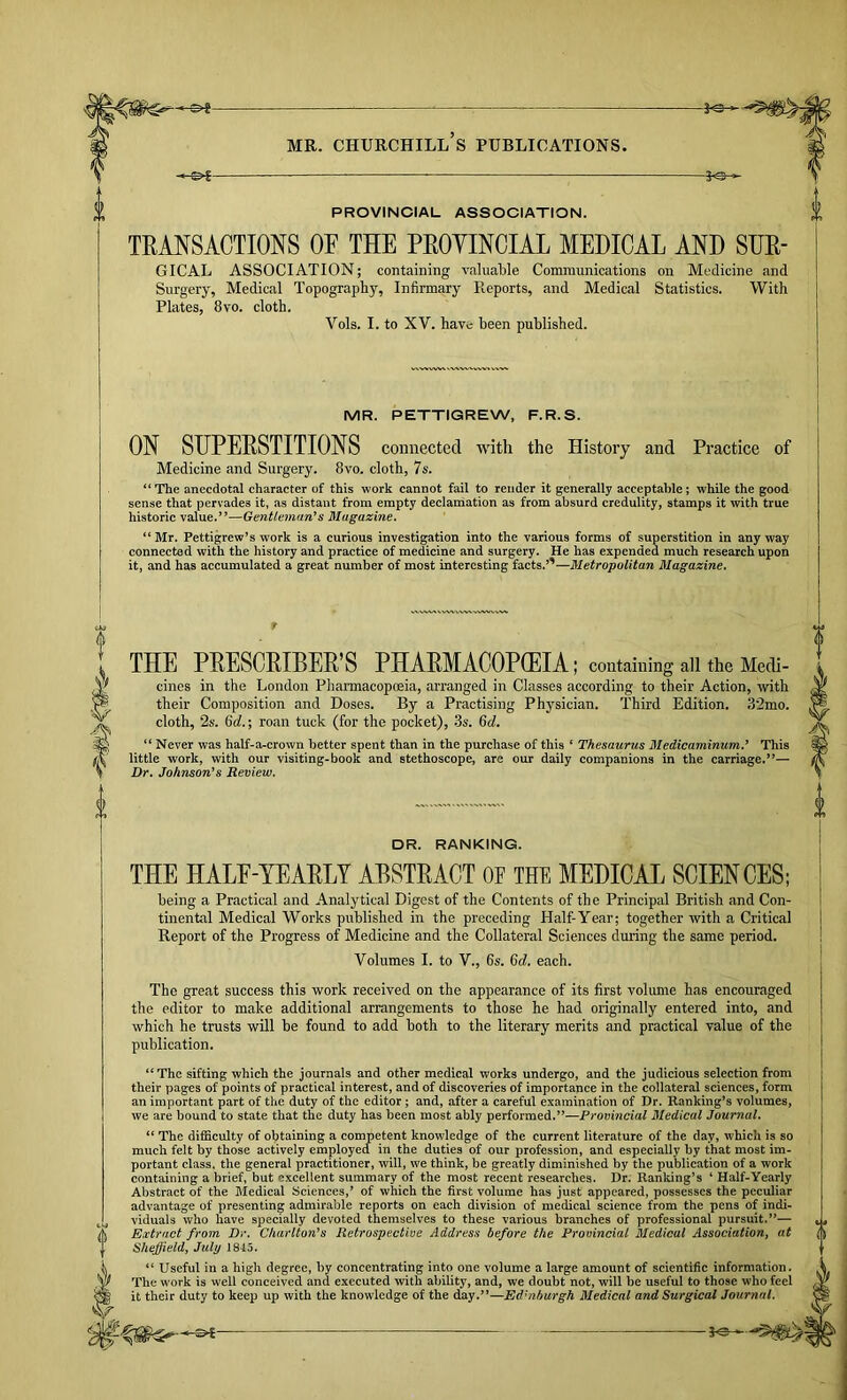 -3^ PROVINCIAL ASSOCIATION. TRANSACTIONS OF THE PROYINCIAL MEDICAL AND SHE- GTCAL ASSOCIATION; containing valuaWe Communications on Medicine and Surgery, Medical Topography, Infirmary Reports, and Medical Statistics. With Plates, 8vo. cloth. Vols. I. to XV. have been published. MR. PETTIGREW, F.R.S. ON SUPERSTITIONS connected with the History and Practice of Medicine and Surgery. 8vo. cloth, 7s. “The anecdotal character of this work cannot fail to render it generally acceptable; while the good sense that pervades it, as distant from empty declaihation as from absurd credulity, stamps it with true historic value.”—Gentlemari*s Magazine. “ Mr. Pettigrew’s work is a curious investigation into the various forms of superstition in any way connected with the history and practice of medicine and surgery. He has expended much research upon it, and has accumulated a great number of most interesting facts.’'—Metropolitan Magazine. THE PRESCRIBER S PHARMACOPOEIA; containing all the Medi- cines in the London Pharmacopoeia, arranged in Classes according to their Action, with their Composition and Doses. By a Practising Physician. Third Edition. .82mo. cloth, 2s. 6rf.; roan tuck (for the pocket), .3s. Qd. “ Never was half-a-erown better spent than in the purchase of this ‘ Thesaurus Medicaminum.’ This little work, with our visiting-book and stethoscope, are our daily companions in the carriage.”— Dr. Johnson’s Review. DR. RANKING. THE HALE-YEARLY ABSTRACT OF THE MEDICAL SCIENCES; being a Practical and Analytical Digest of the Contents of the Principal British and Con- tinental Medical Works published in the preceding Half-Year; together with a Critical Report of the Progress of Medicine and the Collateral Sciences during the same period. Volumes I. to V., 6s. 6c?. each. The great success this work received on the appearance of its first volume has encouraged the editor to make additional arrangements to those he had originally entered into, and which he trusts will be found to add both to the literary merits and practical value of the publication. “The sifting which the journals and other medical works undergo, and the judicious selection from their pages of points of practical interest, and of discoveries of importance in the collateral sciences, form an important part of the duty of the editor; and, after a careful examination of Dr. Ranking’s volumes, we are bound to state that the duty has been most ably performed.”—Provincial Medical Journal. “ The difficulty of obtaining a competent knowledge of the current literature of the day, which is so much felt by those actively employed in the duties of our profession, and especially by that most im- portant class, the general practitioner, will, we think, be greatly diminished by the publication of a work containing a brief, but excellent summary of the most recent researches. Dr. Ranking’s ‘ Half-Yearly Abstract of the Bledical Sciences,’ of which the first volume has just appeared, possesses the peculiar advantage of presenting admirable reports on each division of medical science from the pens of indi- viduals who have specially devoted themselves to these various branches of professional pursuit.”— Extract from Dr. Cltarlton^s Retrospective Address before the Provincial Medical Associationy at Shejfield, July 184.5. “ Useful in a high degree, by concentrating into one volume a large amount of scientific information. The work is well conceived and executed with ability, and, we doubt not, will be useful to those who feel it their duty to keep up with the knowledge of the day.”—Edinburgh Medical and Surgical Journal.