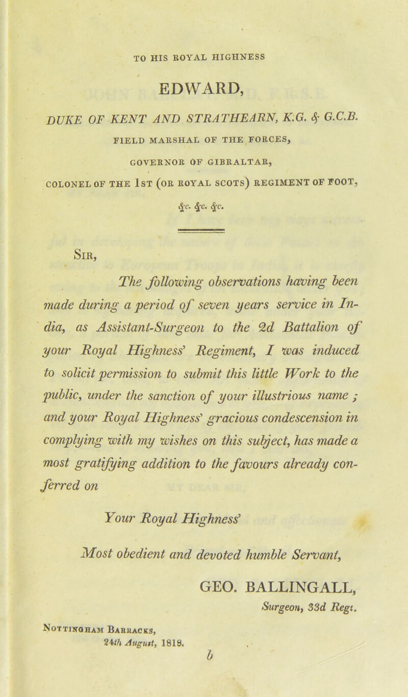 TO HIS ROYAL HIGHNESS EDWARD, DUKE OF KENT AND STRATHEARN, K.G. &> G.C.B. FIELD MARSHAL OF THE FORCES, GOVERNOR OF GIBRALTAR, COLONEL OF THE 1ST (OR ROYAL SCOTS) REGIMENT OF FOOT, £c. <J-c. £c. Sir, The following observations having been made during a period of seven years service in In- dia, as Assistant-Surgeon to the Qd Battalion of your Royal Highness’ Regiment, I was induced to solicit permission to submit this little Work to the public, under the sanction of your illustrious name ; and your Royal Highness' gracious condescension in complying with my wishes on this subject, has made a most gratifying addition to the favours already con- ferred on Your Royal Highness5 Most obedient and devoted humble Servant, GEO. BALLINGALL, Surgeon, 33d Regt. Nottingham Baiiuacks, Augutt, 1818* b