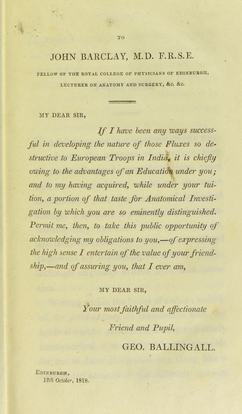 TO JOHN BARCLAY, M.D. F.R.S.E. FELLOW OF THE ROYAL COLLEGE OF PHY’SICIANS OF EDINBURGH, LECTURER ON ANATOMV AND SURGERY', &C. &C. MY DEAR SIR, If I have been any ways success- ful in developing the nature of those Fluxes so de- structive to European Troops in India* it is chiefly owing to the advantages of an Education, under you; I and to my having acquired, while under your tui- tion, a portion of that taste for Anatomical Investi- gation by which you are so eminently distinguished. Permit me, then, to take this public opportunity of acknowledging my obligations to you,—of expressing the high sense I entertain of the value of your friend- ship,—and of assuring you, that I ever am, MY DEAR SIR, Your most faithful and affectionate Friend and Pupil, GEO. BALLINGALL. Edinburgh, 12th October, 1818.