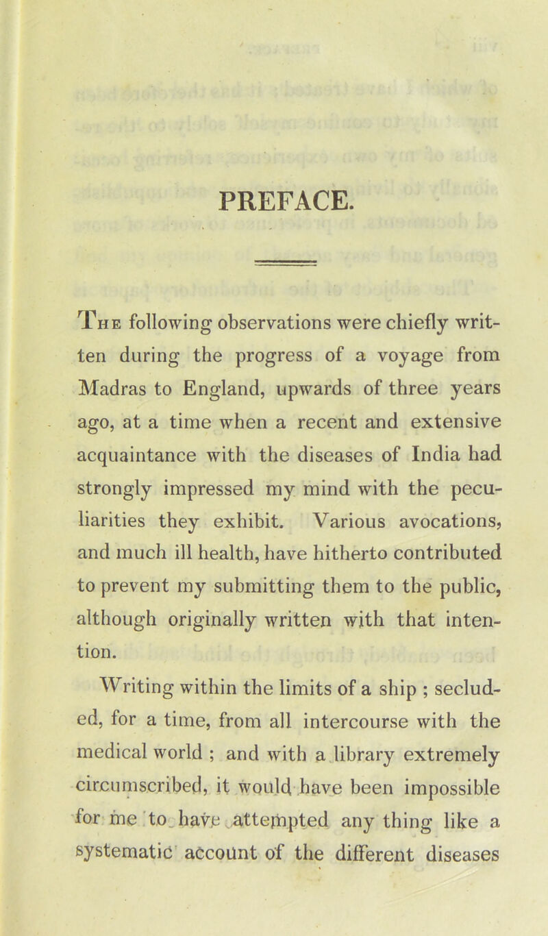 PREFACE. The following observations were chiefly writ- ten during the progress of a voyage from Madras to England, upwards of three years ago, at a time when a recent and extensive acquaintance with the diseases of India had strongly impressed my mind with the pecu- liarities they exhibit. Various avocations, and much ill health, have hitherto contributed to prevent my submitting them to the public, although originally written with that inten- tion. Writing within the limits of a ship ; seclud- ed, for a time, from all intercourse with the medical world ; and with a library extremely circumscribed, it would have been impossible for me to have attempted anything like a systematic account of the different diseases