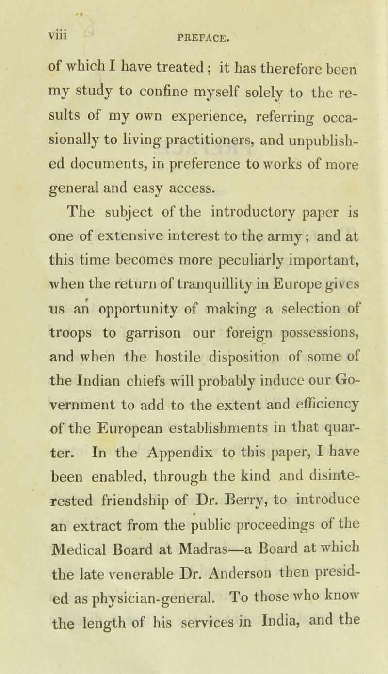 of which I have treated; it has therefore been my study to confine myself solely to the re- sults of my own experience, referring occa- sionally to living practitioners, and unpublish- ed documents, in preference to works of more general and easy access. The subject of the introductory paper is one of extensive interest to the army; and at this time becomes more peculiarly important, when the return of tranquillity in Europe gives f us an opportunity of making a selection of troops to garrison our foreign possessions, and when the hostile disposition of some of the Indian chiefs will probably induce our Go- vernment to add to the extent and efficiency of the European establishments in that quar- ter. In the Appendix to this paper, I have been enabled, through the kind and disinte- rested friendship of Dr. Berry, to introduce an extract from the public proceedings of the Medical Board at Madras—a Board at which the late venerable Dr. Anderson then presid- ed as physician-general. To those who know the length of his services in India, and the