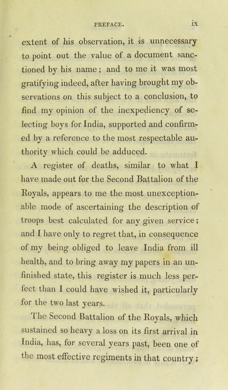 extent of his observation, it -is unnecessary to point out the value of a document sanc- tioned by his name; and to me it was most gratifying indeed, after having brought my ob- servations on this subject to a conclusion, to find my opinion of the inexpediency of se- lecting boys for India, supported and confirm- ed by a reference to the most respectable au- thority which could be adduced. A register of deaths, similar to what I have made out for the Second Battalion of the Royals, appears to me the most unexception- able mode of ascertaining the description of troops best calculated for any given service; and I have only to regret that, in consequence of my being obliged to leave India from ill health, and to bring away my papers in an un- finished state, this register is much less per- fect than I could have wished it, particularly for the two last years. ri he Second Battalion of the Royals, which sustained so heavy a loss on its first arrival in India, has, for several years past, been one of the most effective regiments in that country;