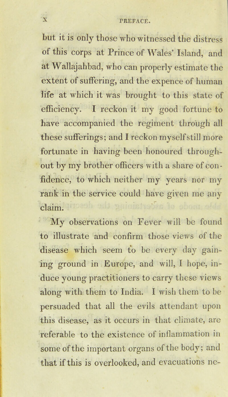 but it is only those who witnessed the distress of this corps at Prince of Wales’ Island, and at Wallajahbad, who can properly estimate the extent of suffering, and the expence of human life at which it was brought to this state of efficiency. I reckon it my good fortune to have accompanied the regiment through all these sufferings; and I reckon myself still more fortunate in having been honoured through- out by my brother officers with a share of con- fidence, to which neither my years nor my rank in the service could have given me any claim. My observations on Fever will be found to illustrate and confirm those views of the disease which seem to be every day gain- ing ground in Europe, and will, I hope, in- duce young practitioners to carry these views along with them to India. I wish them to be persuaded that all the evils attendant upon this disease, as it occurs in that climate, are referable to the existence of inflammation in some of the important organs of the body; and that if this is overlooked, and evacuations ne-