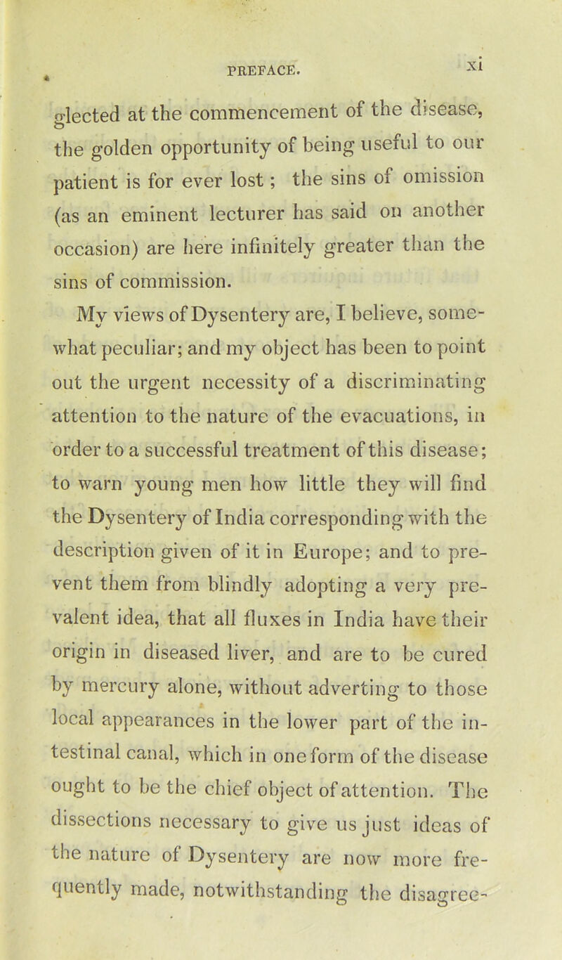 * o-lected at the commencement of the disease, O the golden opportunity of being useful to our patient is for ever lost; the sins of omission (as an eminent lecturer has said on another occasion) are here infinitely greater than the sins of commission. My views of Dysentery are, I believe, some- what peculiar; and my object has been to point out the urgent necessity of a discriminating attention to the nature of the evacuations, in order to a successful treatment of this disease; to warn young men how little they will find the Dysentery of India corresponding with the description given of it in Europe; and to pre- vent them from blindly adopting a very pre- valent idea, that all fluxes in India have their origin in diseased liver, and are to be cured by mercury alone, without adverting to those local appearances in the lower part of the in- testinal canal, which in one form of the disease ought to be the chief object of attention. The dissections necessary to give us just ideas of the nature of Dysentery are now more fre- quently made, notwithstanding the disagree-